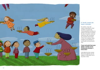 14
4. Vocês, jovens de
todo o mundo!
Por último, mas não
menos importante, a FAO
acredita no poder das
novas gerações de todos os
países e de todos os estilos
de vida. Os jovens, como já
referimos, são os adultos
de amanhã e irão herdar
a Terra. As crianças nesta
imagem já escolheram a
sua acção e já levantaram
voo!
O que você pode fazer para
ajudar o mundo na sua
missão para alcançar a
Fome Zero?
Leia algumas das nossas
dicas nas páginas que se
seguem e descubra como
se juntar a elas.
 