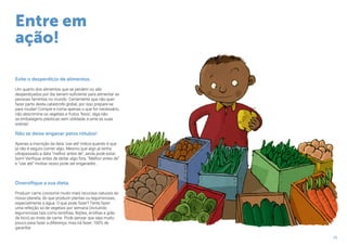 15
Evite o desperdício de alimentos.
Um quarto dos alimentos que se perdem ou são
desperdiçados por dia seriam suficiente para alimentar as
pessoas famintas no mundo. Certamente que não quer
fazer parte desta catástrofe global, por isso prepare-se
para mudar! Compre e coma apenas o que for necessário,
não descrimine os vegetais e frutos ‘feios’, diga não
as embalagens plásticas sem utilidade, e ame as suas
sobras!
Não se deixe enganar pelos rótulos!
Apenas a inscrição da data ‘use até’ indica quando é que
já não é seguro comer algo. Mesmo que algo já tenha
ultrapassado a data “melhor antes de”, ainda pode estar
bom! Verifique antes de deitar algo fora. “Melhor antes de”
e ”use até” muitas vezes pode ser enganador…
Diversifique a sua dieta.
Produzir carne consome muito mais recursos naturais do
nosso planeta, do que produzir plantas ou leguminosas,
especialmente a água. O que pode fazer? Tente fazer
uma refeição só de vegetais por semana (incluindo
leguminosas tais como lentilhas, feijões, ervilhas e grão
de bico) ao invés de carne. Pode pensar que seja muito
pouco para fazer a diferença, mas irá fazer, 100% de
garantia!
Entre em
ação!
 