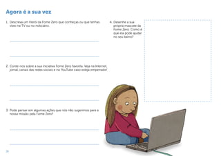 20
Agora é a sua vez
1.	 Descreva um Herói da Fome Zero que conheças ou que tenhas
visto na TV ou no noticiário.
_______________________________________________
_______________________________________________
2.	Conte-nos sobre a sua iniciativa Fome Zero favorita. Veja na Internet,
jornal, canais das redes sociais e no YouTube caso esteja emperrado!
_______________________________________________
_______________________________________________
3.	Pode pensar em algumas ações que nós não sugerimos para a
nossa missão pela Fome Zero?
_______________________________________________
_______________________________________________
4.	Desenhe a sua
própria mascote da
Fome Zero. Como é
que ela pode ajudar
no seu bairro?
 
