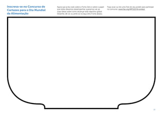 21
Agora que já leu tudo sobre a Fome Zero e sobre o papel
que todos devemos desempenhar, queremos ver as
suas ideias sobre como alcançar este objectivo global.
Desenhe, dê cor ou pinte-os na taça Zero Fome abaixo.
Faça scan ou tire uma foto do seu poster para participar
no concurso: www.fao.org/WFD2018-contest
Inscreva-se no Concurso de
Cartazes para o Dia Mundial
da Alimentação
 