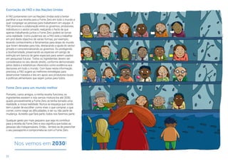 22
Exortação da FAO e das Nações Unidas
A FAO juntamente com as Nações Unidas está a tentar
partilhar a sua receita para a Fome Zero em todo o mundo e
quer congregar as pessoas para trabalharem em equipa. A
FAO promove a colaboração entre os governos, produtores,
indivíduos e o sector privado, realçando o facto de que
apenas trabalhando juntos a Fome Zero poderá se tornar
uma realidade. Como pudemos ver, a FAO está a trabalhar
em prol deste objectivo de várias formas, por exemplo,
levando conhecimento e ferramentas para áreas do mundo
que foram deixadas para trás, destacando a ajuda do sector
privado e consciencializando os governos. Ou protegendo
a biodiversidade, preservando as espécies em perigo de
extinção em bancos de gene especiais para serem usados
em pesquisas futuras. Todos os ingredientes devem ser
considerados no seu devido direito, conforme demonstrado
pelos dados e estatísticas oferecidos como evidência aos
decisores em todo o mundo. Com base nesta informação
preciosa, a FAO sugere as melhores estratégias para
desenvolver tratados e leis em apoio aos produtores locais
e políticas alimentares que sejam justas para todos.
Fome Zero para um mundo melhor
Portanto, caros amigos, a minha receita funciona, os
ingredientes existem e nós vamos mistura-los até 2030,
quado provavelmente a Fome Zero se tenha tornado uma
realidade, a nossa realidade. Nunca se esqueça que vocês
tem o poder de escolher: como viver, o que comprar, o que
comer, como reagir as dificuldades, e ser ou não parte da
mudança. Acredito que fará parte, todos nós faremos parte.
Qualquer gesto por mais pequeno que seja irá contribuir
para a receita da Fome Zero e isso significa que todas as
pessoas são indispensáveis. Então… lembre-se de preencher
o seu passaporte e comprometa-se com a Fome Zero.
Nos vemos em 2030!
 