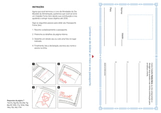 23
INSTRUÇÕES
Agora que você terminou o Livro de Atividades do Dia
Mundial da Alimentação, queremos que você se torne
um Cidadão Fome Zero dando sua contribuição e nos
ajudando a atingir nosso objetivo até 2030.
Siga os seguintes passos para obter seu Passaporte
Fome Zero:
1.	Recorte cuidadosamente o passaporte.
2.	Preencha os detalhes da página interna.
3.	Desenhe um retrato seu ou cole uma foto no lugar
indicado.
4.	Finalmente, leia a declaração, escreva seu nome e
assine na linha.
Lembre-sededobraraomeiooseupassaporte.
Nome:
_____________________________
País:
_____________________________
ComoCidadãoFomeZero,eumecomprometoa
divulgaressaquestãoedarminhacontribuiçãopara
erradicarafome.
______________________________________________________
Assinenalinhaacima
1____________________________________________________
2____________________________________________________
3____________________________________________________
Idade:_____
Respostas da página 7
1-d, 2-c, 3-g, 4-e, 5-n, 6-b, 7-q,
8-a, 9-f, 10-h, 11-j, 12-m, 13-p,
14-o, 15-i, 16-l, 17-k
 