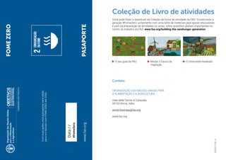 24
I9420PT/1/08.18
Contato:
ORGANIZAÇÃO DAS NAÇÕES UNIDAS PARA
A ALIMENTAÇÃO E A AGRICULTURA
Viale delle Terme di Caracalla
00153 Roma, Itália
world-food-day@fao.org
www.fao.org
FOMEZERO
www.fao.orgPASAPORTE
Data//
#FomeZero
Comsuasações,estepassaporteseráválido
paraumMundocomFOMEZEROaté2030.
•	 O seu guia da FAO. •	 O clima está mudando.•	 Mudar o futuro da
migração.
Coleção de Livro de atividades
Você pode fazer o download da Coleção de livros de atividade da FAO “Construindo a
geração #FomeZero” juntamente com uma série de materiais para apoiar educadores
e pais na preparação de atividades ou aulas, sobre questões globais importantes no
centro do trabalho da FAO: www.fao.org/building-the-zerohunger-generation
 