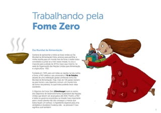 3
Trabalhando pela
Fome Zero
Dia Mundial da Alimentação
Gostaria de apresentar a todos as boas vindas ao Dia
Mundial da Alimentação! Estou ansioso para partilhar a
minha receita para um mundo livre da fome, e estão todos
convidados a juntar-se a mim nesta missão. Eu sou a
mascote para a edição de 2018 e nasci aqui mesmo, na
sede da Organização das Nações Unidas para Alimentação
e a Agricultura - FAO.
Fundada em 1945, para unir todas as nações na luta contra
a fome, a FAO celebra o seu aniversário a 16 de Outubro,
através de uma celebração global conhecida como Dia
Mundial da Alimentação. Hoje, mais de 130 países reúnem-
se para honrar o seu objectivo comum: um mundo livre
da fome e da pobreza, no qual todos poderão levar vidas
saudáveis.
O Objectivo da Fome Zero (#ZeroHunger) está no centro
dos Objectivos de Desenvolvimento Sustentável das Nações
Unidas que devem ser alcançados até 2030. Porém, a FAO
e todos os governos envolvidos na missão mais importante
para o nosso planeta não irão conseguir, a menos que
todos façam um esforço. O ingrediente especial para uma
verdadeira e duradoira mudança são… as pessoas! E isso
significa você também!
 