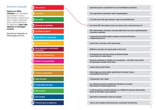 7
Encontre a solução
Observe os ODSs
coloridos e as mensagens
que mostram como a
alimentação e a agricultura
são um dado importante
para o alcance de todos
os objectivos. Ligue cada
objectivo à mensagem
correcta.
Encontre as respostas na
última página do livro.
Sem pobreza1
Fome Zero
Boa saúde
Educação de Qualidade
Igualdade de género
Água potável e saneamento
Energia renovável
Bons empregos e crescimento
económico
Inovação e infraestrutura
Reduzir as desigualdades
Cidades e comunidades sustentáveis
Consumo responsável
Ação climática
A vida debaixo da água
Vida na terra
Paz e justiça
Parcerias para os objectivos
2
3
4
5
6
7
8
9
10
11
12
13
14
15
16
17
O mundo tem muito para oferecer: cabe a nós partilharmos!
Comer bem, viver bem, viver mais tempo.
Bem alimentados, instruídos: uma boa dieta torna-nos mais resplandecentes
e prontos a aprender.
As mulheres produzem metade dos alimentos no mundo!
Elas devem ter acesso igual à terra.
Com agricultura sustentável, nada é desperdiçado!
Vamos usar energias alternativas para a produção de alimentos.
Agricultura justa e sustentável tira as comunidades da pobreza.
A agricultura inovadora ajuda os países em desenvolvimento…
a desenvolverem-se.
Melhores Leis para um acesso justo a terra rural.
Devemos alimentar as cidades em crescimento – até 2050, mais de 65%
da população mundial viverá nelas.
O desperdício não é legal.
Agricultura sustentável é parte da solução!
A vida dos peixes constitui vida para os 3 bilhões de pessoas alimentadas
todos os dias pelas suas proteínas.
As florestas são enormes ninhos de biodiversidade,
o seu futuro é o nosso futuro.
Existe algo que tenha melhor significado de ‘justiça’ do que
uma pacífica Fome Zero?
Juntos somos mais fortes!
No mundo 80% dos pobres vivem nas zonas rurais, comecemos por aí!
a
b
c
d
e
f
g
h
i
j
k
l
m
n
o
p
q
 