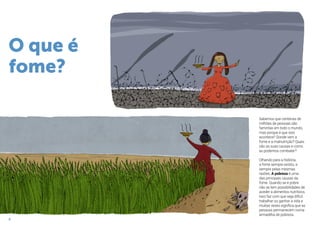 8
Sabemos que centenas de
milhões de pessoas são
famintas em todo o mundo,
mas porque é que isso
acontece? Donde vem a
fome e a malnutrição? Quais
são as suas causas e como
as podemos combater?
Olhando para a história,
a fome sempre existiu, e
sempre pelas mesmas
razões. A pobreza é uma
das principais causas da
fome. Quando se é pobre
não se tem possibilidades de
aceder a alimentos nutritivos.
Isso faz com que seja difícil
trabalhar ou ganhar a vida e
muitas vezes significa que as
pessoas permanecem numa
armadilha de pobreza.
O que é
fome?
 