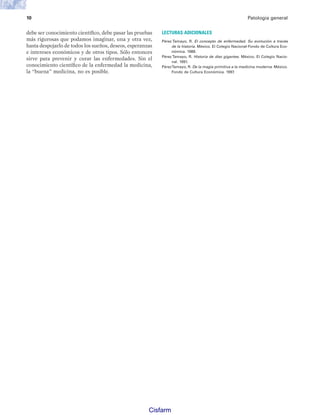 10 Patología general
debe ser conocimiento científico, debe pasar las pruebas
más rigurosas que podamos imaginar, una y otra vez,
hasta despojarlo de todos los sueños, deseos, esperanzas
e intereses económicos y de otros tipos. Sólo entonces
sirve para prevenir y curar las enfermedades. Sin el
conocimiento científico de la enfermedad la medicina,
la “buena” medicina, no es posible.
LECTURAS ADICIONALES
Pérez Tamayo, R. El concepto de enfermedad. Su evolución a través
de la historia. México. El Colegio Nacional-Fondo de Cultura Eco-
nómica. 1988.
Pérez Tamayo, R. Historia de diez gigantes. México. El Colegio Nacio-
nal. 1991.
PérezTamayo, R. De la magia primitiva a la medicina moderna. México.
Fondo de Cultura Económica. 1997.
Patologi a_01_5R.indd 10
Patologi a_01_5R.indd 10 25/4/07 18:51:23
25/4/07 18:51:23
Cisfarm
 