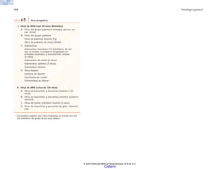 154 Patología general
I. Virus de ADN (casi 50 virus diferentes)
A. Virus del grupo papiloma (conejos, perros, va-
cas, otros)
B. Virus del grupo polioma
Virus de polioma murino (Py)
Virus de polioma de simio (SV40)
C. Adenovirus
Adenovirus humanos (31 miembros, de los
que al menos 12 inducen neoplasias en
animales neonatos y transforman células
in vitro)
Adenovirus de simio (6 virus)
Adenovirus aviarios (2 virus)
Adenovirus bovino
D. Virus herpes
Linfoma de Burkitt*
Carcinoma de Lucké*
Enfermedad de Marek*
II. Virus de ARN (cerca de 100 virus)
A. Virus de leucemias y sarcomas aviarios (>20
virus)
B. Virus de leucemias y sarcomas murinos (número
incierto)
C. Virus de tumor mamario murino (3 virus)
D. Virus de leucemias y sarcomas de gato, hámster,
rata
* Las pruebas sugieren que estas neoplasias se asocian con nue-
vos miembros del grupo de los virus herpes.
TABLA 8-5 Virus oncogénicos.
© 2007 Editorial Médica Panamericana, S.A de C.V.
Cisfarm
 