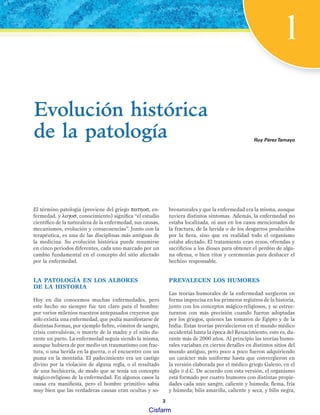 1
El término patología (proviene del griego πατηοσ, en-
fermedad, y λογοσ, conocimiento) significa “el estudio
científico de la naturaleza de la enfermedad, sus causas,
mecanismos, evolución y consecuencias”. Junto con la
terapéutica, es una de las disciplinas más antiguas de
la medicina. Su evolución histórica puede resumirse
en cinco periodos diferentes, cada uno marcado por un
cambio fundamental en el concepto del sitio afectado
por la enfermedad.
LA PATOLOGÍA EN LOS ALBORES
DE LA HISTORIA
Hoy en día conocemos muchas enfermedades, pero
este hecho no siempre fue tan claro para el hombre:
por varios milenios nuestros antepasados creyeron que
sólo existía una enfermedad, que podía manifestarse de
distintas formas, por ejemplo fiebre, vómitos de sangre,
crisis convulsivas, o muerte de la madre y el niño du-
rante un parto. La enfermedad seguía siendo la misma,
aunque hubiera de por medio un traumatismo con frac-
tura, o una herida en la guerra, o el encuentro con un
puma en la montaña. El padecimiento era un castigo
divino por la violación de alguna regla, o el resultado
de una hechicería, de modo que se tenía un concepto
mágico-religioso de la enfermedad. En algunos casos la
causa era manifiesta, pero el hombre primitivo sabía
muy bien que las verdaderas causas eran ocultas y so-
brenaturales y que la enfermedad era la misma, aunque
tuviera distintos síntomas. Además, la enfermedad no
estaba localizada, ni aun en los casos mencionados de
la fractura, de la herida o de los desgarros producidos
por la fiera, sino que en realidad todo el organismo
estaba afectado. El tratamiento eran rezos, ofrendas y
sacrificios a los dioses para obtener el perdón de algu-
na ofensa, o bien ritos y ceremonias para deshacer el
hechizo responsable.
PREVALECEN LOS HUMORES
Las teorías humorales de la enfermedad surgieron en
forma imprecisa en los primeros registros de la historia,
junto con los conceptos mágico-religiosos, y se estruc-
turaron con más precisión cuando fueron adoptadas
por los griegos, quienes las tomaron de Egipto y de la
India. Estas teorías prevalecieron en el mundo médico
occidental hasta la época del Renacimiento, esto es, du-
rante más de 2000 años. Al principio las teorías humo-
rales variaban en ciertos detalles en distintos sitios del
mundo antiguo, pero poco a poco fueron adquiriendo
un carácter más uniforme hasta que convergieron en
la versión elaborada por el médico griego Galeno, en el
siglo II d.C. De acuerdo con esta versión, el organismo
está formado por cuatro humores con distintas propie-
dades cada uno: sangre, caliente y húmeda; flema, fría
y húmeda; bilis amarilla, caliente y seca, y bilis negra,
Ruy PérezTamayo
Evolución histórica
de la patología
Evolución histórica
de la patología
3
Patologi a_01_5R.indd 3
Patologi a_01_5R.indd 3 25/4/07 18:51:16
25/4/07 18:51:16
Cisfarm
 