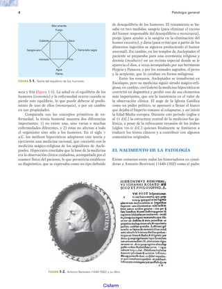 4 Patología general
seca y fría (figura 1-1). La salud es el equilibrio de los
humores (isonomía) y la enfermedad ocurre cuando se
pierde este equilibrio, lo que puede deberse al predo-
minio de uno de ellos (monarquía), o por un cambio
en sus propiedades.
Comparada con los conceptos primitivos de en-
fermedad, la teoría humoral muestra dos diferencias
importantes: 1) no existe una, sino varias o muchas
enfermedades diferentes, y 2) éstas no afectan a todo
el organismo sino sólo a los humores. En el siglo V
a.C. los médicos hipocráticos adoptaron esta teoría y
ejercieron una medicina racional, que coexistió con la
medicina mágico-religiosa de los seguidores de Ascle-
piades. Hipócrates enseñaba que la base de la medicina
era la observación clínica cuidadosa, acompañada por el
examen físico del paciente, lo que permitiría establecer
su diagnóstico, que se expresaba como un tipo definido
de desequilibrio de los humores. El tratamiento se ba-
saba en tres medidas: sangría (para eliminar el exceso
del humor responsable del desequilibrio o monarquía),
purga (para ayudar a la sangría en la eliminación del
humor excesivo), y dieta (para evitar que a partir de los
alimentos ingeridos se siguiera produciendo el humor
anormal). En cambio, en los templos de Asclepiades el
paciente se preparaba para una ceremonia religiosa y
dormía (incubatio) en un recinto especial donde se le
aparecía el dios, a veces acompañado por sus hermanas
Hygeia y Panacea, y por los animales sagrados, el perro
y la serpiente, que lo curaban en forma milagrosa.
Entre los romanos, Asclepiades se transformó en
Esculapio, pero su medicina siguió siendo mágico-reli-
giosa; en cambio, con Galeno la medicina hipocrática se
convirtió en dogmática y perdió uno de sus elementos
más importantes, que era la insistencia en el valor de
la observación clínica. El auge de la Iglesia Católica
como un poder político, se apresuró a llenar el hueco
que dejaba el Imperio romano al colapsarse, y así inició
la Edad Media europea. Durante este periodo (siglos II
al XV d.C.) la estructura central de la medicina fue ga-
lénica, a pesar de la refrescante invasión de los árabes
(siglos VIII-XI d.C.) quienes finalmente se limitaron a
traducir los textos clásicos y a contribuir con algunos
comentarios originales.
EL NACIMIENTO DE LA PATOLOGÍA
Existe consenso entre todos los historiadores en consi-
derar a Antonio Benivieni (1440-1502) como el padre
FIGURA 1-1. Teoría del equilibrio de los humores.
Bilis amarilla
Fuego
Agua
Flema
Sangre-aire
Caliente
Húmedo
Seco
Frío
Tierra-bilis negra
FIGURA 1-2. Antonio Benivieni (1440-1502) y su libro.
Patologi a_01_5R.indd 4
Patologi a_01_5R.indd 4 25/4/07 18:51:18
25/4/07 18:51:18
Cisfarm
http://MedicoModerno.Blogspot.Com
 