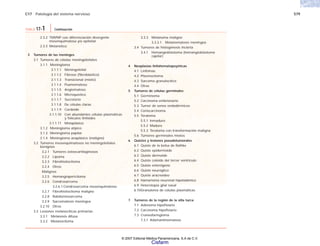 C17 Patología del sistema nervioso 579
2.3.2 TMVNP con diferenciación divergente
mesenquimatosa y/o epitelial
2.3.3 Melanótico
3 Tumores de las meninges
3.1 Tumores de células meningoteliales
3.1.1 Meningioma
3.1.1.1 Meningotelial
3.1.1.2 Fibroso (fibroblástico)
3.1.1.3 Transicional (mixto)
3.1.1.4 Psamomatoso
3.1.1.5 Angiomatoso
3.1.1.6 Microquístico
3.1.1.7 Secretorio
3.1.1.8 De células claras
3.1.1.9 Cordoide
3.1.1.10 Con abundantes células plasmáticas
y folículos linfoides
3.1.1.11 Metaplásico
3.1.2 Meningioma atípico
3.1.3 Meningioma papilar
3.1.4 Meningioma anaplásico (maligno)
3.2 Tumores mesenquimatosos no meningoteliales
benignos
3.2.1 Tumores osteocartilaginosos
3.2.2 Lipoma
3.2.3 Fibrohistiocitoma
3.2.4 Otros
Malignos
3.2.5 Hemangiopericitoma
3.2.6 Condrosarcoma
3.2.6.1 Condrosarcoma mesenquimatoso
3.2.7 Fibrohistiocitoma maligno
3.2.8 Rabdomiosarcoma
3.2.9 Sarcomatosis meníngea
3.2.10 Otros
3.3 Lesiones melanocíticas primarias
3.3.1 Melanosis difusa
3.3.2 Melanocitoma
3.3.3 Melanoma maligno
3.3.3.1 Melanomatosis meníngea
3.4 Tumores de histogénesis incierta
3.4.1 Hemangioblastoma (hemangioblastoma
capilar)
4 Neoplasias linfohematopoyéticas
4.1 Linfomas
4.2 Plasmocitoma
4.3 Sarcoma granulocítico
4.4 Otras
5 Tumores de células germinales
5.1 Germinoma
5.2 Carcinoma embrionario
5.3 Tumor de senos endodérmicos
5.4 Coriocarcinoma
5.5 Teratoma
5.5.1 Inmaduro
5.5.2 Maduro
5.5.3 Teratoma con transformación maligna
5.6 Tumores germinales mixtos
6 Quistes y lesiones pseudotumorales
6.1 Quiste de la bolsa de Rathke
6.2 Quiste epidermoide
6.3 Quiste dermoide
6.4 Quiste coloide del tercer ventrículo
6.5 Quiste enterógeno
6.6 Quiste neuróglico
6.7 Quiste aracnoideo
6.8 Hamartoma neuronal hipotalámico
6.9 Heterotopia glial nasal
6.10Granuloma de células plasmáticas
7 Tumores de la región de la silla turca
7.1 Adenoma hipofisiario
7.2 Carcinoma hipofisiario
7.3 Craneofaringioma
7.3.1 Adamantinomatoso
TABLA 17-1 Continuación
© 2007 Editorial Médica Panamericana, S.A de C.V.
Cisfarm
 
