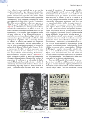 6 Patología general
XVII, e influyó en la aceptación de que no hay una sino
muchas enfermedades y que algunas son localizadas.
Dos autores del siglo XVII fueron importantes, tanto
por sus observaciones originales como por sus textos,
que fueron recopilaciones extensas de todo lo publicado
hasta entonces sobre autopsias. El primero fue Johann
Schenck von Grafenberg (1530-1598), de Friburgo, cuyo
libro Observationum Medicarum Rararum apareció en
1597; el segundo fue Theophilus Bonettus (1620-1689)
(figura 1-4), de Ginebra, cuya obra Sepulchretum Anato-
micum Sive Anatomía Práctica se publicó en 1679. Los
dos tratados son colecciones de casos publicados por
otros autores, pero reunidos sin criterios de selección
ni juicio crítico, por lo que debemos felicitarnos, ya
que incluyeron casi todo el material que existía hasta
sus respectivas épocas, si bien en la actualidad es difícil
distinguir en sus páginas entre la realidad y la fanta-
sía. La obra de Bonettus está formada por dos gruesos
tomos con 1,700 páginas y contiene los resúmenes de
más de 3,000 protocolos de autopsias, incluyendo los
de Benivieni, Glisson, Willis, Vesalio, Riolano, Wepfer
y muchos más. Este libro no sólo es importante como
la mayor colección de casos publicada en la historia,
sino porque además sirvió de texto y de estímulo a
Giovanni Battista Morgagni (1682-1771) (figura 1-5),
quien representa la cumbre de la correlación anatomo-
clínica en el Renacimiento. Morgagni fue profesor de
anatomía y de medicina en la universidad de Padua
durante 56 años, dedicados a la cátedra, a estudios de
anatomía y al ejercicio de la medicina clínica; era un
maestro muy popular y respetado, médico y amigo de
papas y cardenales, quien dedicó sus pocas horas libres
al estudio de los clásicos y de la arqueología. En 1761,
cuando Morgagni tenía 79 años de edad, publicó su
monumental obra De Sedibus et Causis Morborum per
Anatomen Indagatis, que contiene las historias clínicas
y los protocolos de autopsia de más de 700 casos, en la
que todos los datos, tanto de los síntomas del paciente
como de los hallazgos en la autopsia, están descritos
con gran minuciosidad y detalle; Morgagni siempre in-
tenta establecer corrrelaciones entre los datos clínicos
y los órganos alterados en la autopsia y relacionados
con ellos. De Sedibus contiene descripciones de aneu-
rismas sifilíticos de la aorta, meningitis secundaria a
otitis purulenta, hiperostosis frontal, atrofia amarilla
aguda del hígado, úlcera péptica gástrica, gomas ce-
rebrales, ileítis regional, cáncer gástrico, endocarditis
bacteriana, estenosis mitral, aterosclerosis coronaria,
quistes del ovario, cirrosis hepática, hemorragia cere-
bral, estenosis e insuficiencia aórticas, tetralogía de Fa-
llot, cálculos biliares y urinarios, quistes de los plexos
coroides, estenosis pulmonar, esplenomegalia, fiebre
tifoidea, neumonía, quistes paratesticulares (hidátide
de Morgagni) y muchas enfermedades más. De Sedi-
bus no es un tratado de anatomía patológica (no tiene
figuras) ni un libro de medicina, sino más bien es un
extenso comentario sobre el Sepulchretum de Bonettus
con algunas enmiendas y muchas adiciones, sobre todo
en detalles de correlación anatomoclínica.
Esta etapa del desarrollo de la ciencia de la enferme-
dad se cierra con el firme establecimiento del principio
de que los síntomas clínicos se explican por alteraciones
anatómicas, lo que sirvió de base para los trabajos de
Laennec, Bright, Skoda y muchos anatomistas clínicos
FIGURA 1-4. Theophilus Bonettus (1620-1689) y su libro.
Patologi a_01_5R.indd 6
Patologi a_01_5R.indd 6 25/4/07 18:51:20
25/4/07 18:51:20
Cisfarm
 