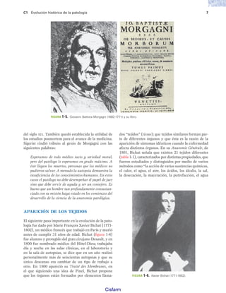 C1 Evolución histórica de la patología 7
del siglo XIX. También quedó establecida la utilidad de
los estudios posmortem para el avance de la medicina.
Sigerist rindió tributo al genio de Morgagni con las
siguientes palabras:
Esperamos de todo médico tacto y seriedad moral,
pero del patólogo lo esperamos en grado máximo. A
éste llegan los muertos, personas que los médicos no
pudieron salvar. A menudo la autopsia demuestra la
insuficiencia de los conocimientos humanos. En estos
casos el patólogo no debe desempeñar el papel de juez
sino que debe servir de ayuda y ser un consejero. Es
bueno que un hombre tan profundamente consustan-
ciado con su misión haya estado en los comienzos del
desarrollo de la ciencia de la anatomía patológica.
APARICIÓN DE LOS TEJIDOS
El siguiente paso importante en la evolución de la pato-
logía fue dado por Marie François Xavier Bichat (1771-
1802), un médico francés que trabajó en París y murió
antes de cumplir 31 años de edad. Bichat (figura 1-6)
fue alumno y protegido del gran cirujano Desault, y en
1800 fue nombrado médico del Hôtel-Dieu; trabajaba
día y noche en las salas clínicas, en el laboratorio y
en la sala de autopsias, se dice que en un año realizó
personalmente más de seiscientas autopsias y que su
único descanso era cambiar de un tipo de trabajo a
otro. En 1800 apareció su Traité des Membranes, en
el que siguiendo una idea de Pinel, Bichat propone
que los órganos están formados por elementos llama-
dos “tejidos” (tissus); que tejidos similares forman par-
te de diferentes órganos y que ésta es la razón de la
aparición de síntomas idénticos cuando la enfermedad
afecta distintos órganos. En su Anatomie Générale, de
1801, Bichat señala que existen 21 tejidos diferentes
(tabla 1-1), caracterizados por distintas propiedades, que
fueron estudiados y distinguidos por medio de varios
métodos como “la acción de varias sustancias químicas,
el calor, el agua, el aire, los ácidos, los álcalis, la sal,
la desecación, la maceración, la putrefacción, el agua
FIGURA 1-5. Giovanni Battista Morgagni (1682-1771) y su libro.
FIGURA 1-6. Xavier Bichat (1771-1802).
Patologi a_01_5R.indd 7
Patologi a_01_5R.indd 7 25/4/07 18:51:21
25/4/07 18:51:21
Cisfarm
 