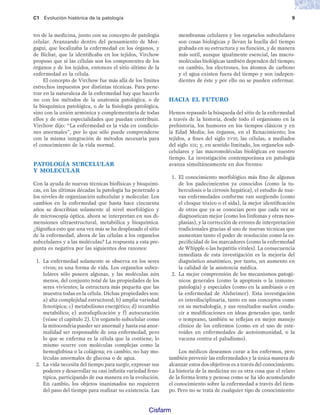 C1 Evolución histórica de la patología 9
tro de la medicina, junto con su concepto de patología
celular. Avanzando dentro del pensamiento de Mor-
gagni, que localizaba la enfermedad en los órganos, y
de Bichat, que la identificaba en los tejidos, Virchow
propuso que si las células son los componentes de los
órganos y de los tejidos, entonces el sitio último de la
enfermedad es la célula.
El concepto de Virchow fue más allá de los límites
estrechos impuestos por distintas técnicas. Para pene-
trar en la naturaleza de la enfermedad hay que hacerlo
no con los métodos de la anatomía patológica, o de
la bioquímica patológica, o de la fisiología patológica,
sino con la unión armónica y complementaria de todas
ellos y de otras especialidades que puedan contribuir.
Virchow dijo: “La enfermedad es la vida en condicio-
nes anormales”, por lo que sólo puede comprenderse
con la misma integración de métodos necesaria para
el conocimiento de la vida normal.
PATOLOGÍA SUBCELULAR
Y MOLECULAR
Con la ayuda de nuevas técnicas biofísicas y bioquími-
cas, en las últimas décadas la patología ha penetrado a
los niveles de organización subcelular y molecular. Los
cambios en la enfermedad que hasta hace cincuenta
años se describían solamente al nivel morfológico y
de microscopía óptica, ahora se interpretan en sus di-
mensiones ultraestructural, metabólica y bioquímica.
¿Significa esto que una vez más se ha desplazado el sitio
de la enfermedad, ahora de las células a los organelos
subcelulares y a las moléculas? La respuesta a esta pre-
gunta es negativa por las siguientes dos razones:
1. La enfermedad solamente se observa en los seres
vivos; es una forma de vida. Los organelos subce-
lulares sólo poseen algunas, y las moléculas aún
menos, del conjunto total de las propiedades de los
seres vivientes; la estructura más pequeña que las
muestra todas es la célula. Dichas propiedades son:
a) alta complejidad estructural; b) amplia variedad
fenotípica; c) metabolismo energético; d) recambio
metabólico; e) autoduplicación y f) autocuración
(véase el capítulo 2). Un organelo subcelular como
la mitocondria pueder ser anormal y hasta esa anor-
malidad ser responsable de una enfermedad, pero
lo que se enferma es la célula que la contiene; lo
mismo ocurre con moléculas complejas como la
hemoglobina o la colágena; en cambio, no hay mo-
léculas anormales de glucosa o de agua.
2. La vida necesita del tiempo para surgir, expresar sus
poderes y desarrollar su casi infinita variedad feno-
típica, participando de esa manera en la evolución.
En cambio, los objetos inanimados no requieren
del paso del tiempo para realizar su existencia. Las
membranas celulares y los organelos subcelulares
son cosas biológicas y llevan la huella del tiempo
grabada en su estructura y su función, y de manera
más sutil, aunque igualmente esencial, las macro-
moléculas biológicas también dependen del tiempo;
en cambio, los electrones, los átomos de carbono
y el agua existen fuera del tiempo y son indepen-
dientes de éste y por ello no se pueden enfermar.
HACIA EL FUTURO
Hemos repasado la búsqueda del sitio de la enfermedad
a través de la historia, desde todo el organismo en la
prehistoria, los humores en los tiempos clásicos y en
la Edad Media; los órganos, en el Renacimiento; los
tejidos, a fines del siglo XVIII; las células, a mediados
del siglo XIX; y, en sentido limitado, los organelos sub-
celulares y las macromoléculas biológicas en nuestro
tiempo. La investigación contemporánea en patología
avanza simultáneamente en dos frentes:
1. El conocimiento morfológico más fino de algunos
de los padecimientos ya conocidos (como la tu-
berculosis o la cirrosis hepática), el estudio de nue-
vas enfermedades conforme van surgiendo (como
el choque tóxico o el sida), la mejor identificación
de otras que ya se conocían pero que cada vez se
diagnostican mejor (como los linfomas y otras neo-
plasias), y la corrección de errores de interpretación
tradicionales gracias al uso de nuevas técnicas que
aumentan tanto el poder de resolución como la es-
pecificidad de los marcadores (como la enfermedad
de Whipple o las hepatitis virales). La consecuencia
inmediata de esta investigación es la mejoría del
diagnóstico anatómico, por tanto, un aumento en
la calidad de la asistencia médica.
2. La mejor comprensión de los mecanismos patogé-
nicos generales (como la apoptosis o la inmuno-
patología) y especiales (como en la amibiasis o en
la enfermedad de Alzheimer). Esta investigación
es interdisciplinaria, tanto en sus conceptos como
en su metodología, y sus resultados suelen condu-
cir a modificaciones en ideas generales que, tarde
o temprano, también se reflejan en mejor manejo
clínico de los enfermos (como en el uso de este-
roides en enfermedades de autoinmunidad, o la
vacuna contra el paludismo).
Los médicos deseamos curar a los enfermos, pero
también prevenir las enfermedades y la única manera de
alcanzar estos dos objetivos es a través del conocimiento.
La historia de la medicina no es otra cosa que el relato
de la forma lenta y penosa como se ha ido acumulando
el conocimiento sobre la enfermedad a través del tiem-
po. Pero no se trata de cualquier tipo de conocimiento:
Patologi a_01_5R.indd 9
Patologi a_01_5R.indd 9 25/4/07 18:51:23
25/4/07 18:51:23
Cisfarm
 
