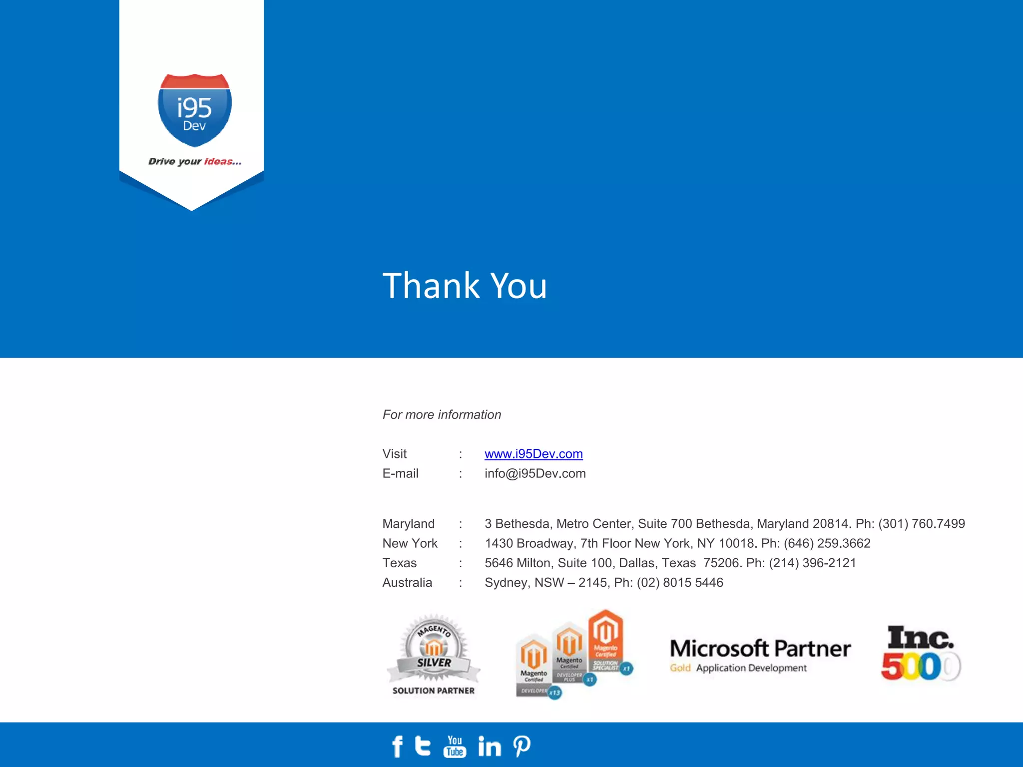 For more information
Visit : www.i95Dev.com
E-mail : info@i95Dev.com
Maryland : 3 Bethesda, Metro Center, Suite 700 Bethesda, Maryland 20814. Ph: (301) 760.7499
New York : 1430 Broadway, 7th Floor New York, NY 10018. Ph: (646) 259.3662
Texas : 5646 Milton, Suite 100, Dallas, Texas 75206. Ph: (214) 396-2121
Australia : Sydney, NSW – 2145, Ph: (02) 8015 5446
Thank You
 