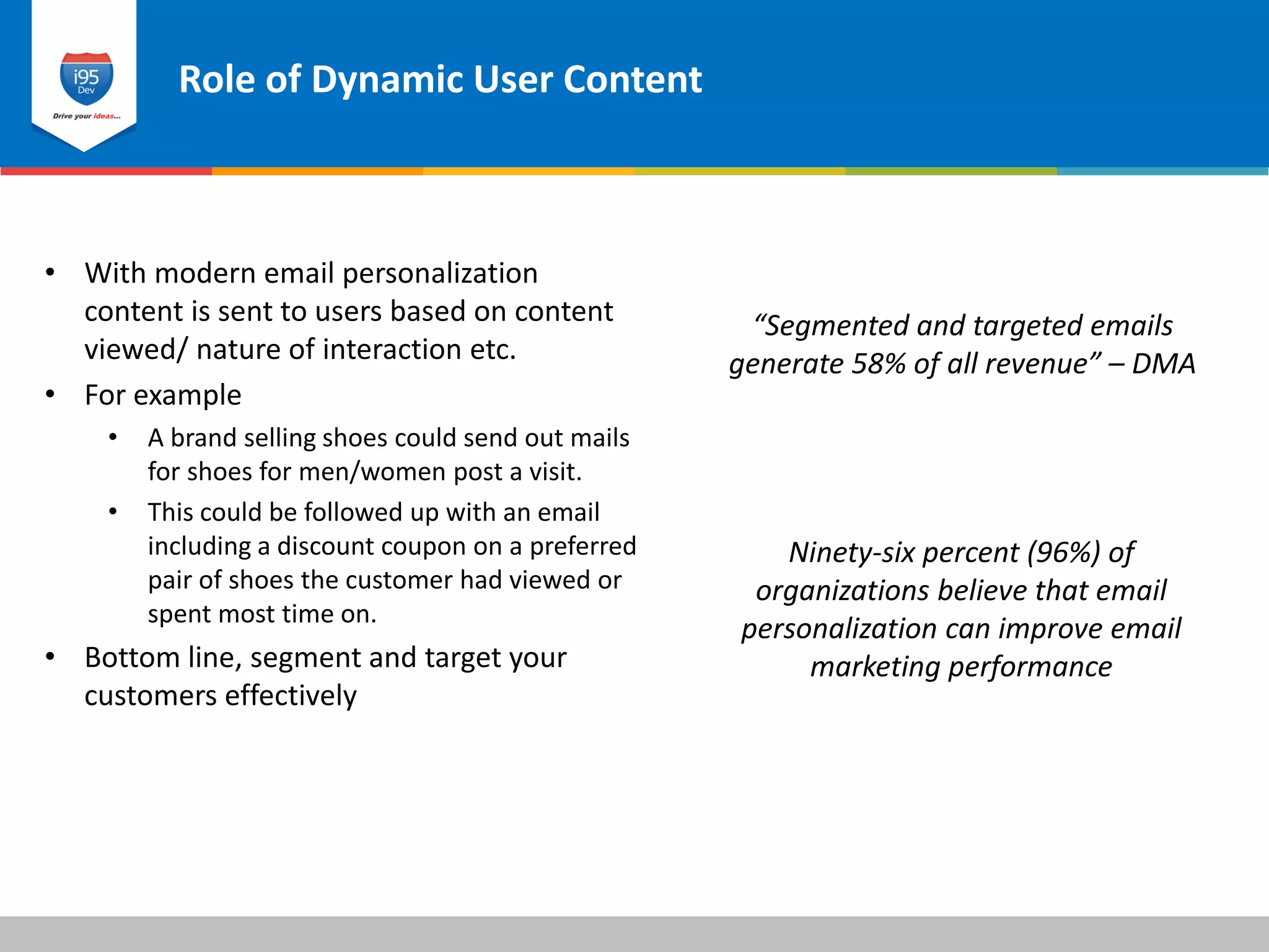 Role of Dynamic User Content
© 2015 i95dev
“Segmented and targeted emails
generate 58% of all revenue” – DMA
• With modern email personalization
content is sent to users based on content
viewed/ nature of interaction etc.
• For example
• A brand selling shoes could send out mails
for shoes for men/women post a visit.
• This could be followed up with an email
including a discount coupon on a preferred
pair of shoes the customer had viewed or
spent most time on.
• Bottom line, segment and target your
customers effectively
Ninety-six percent (96%) of
organizations believe that email
personalization can improve email
marketing performance
 