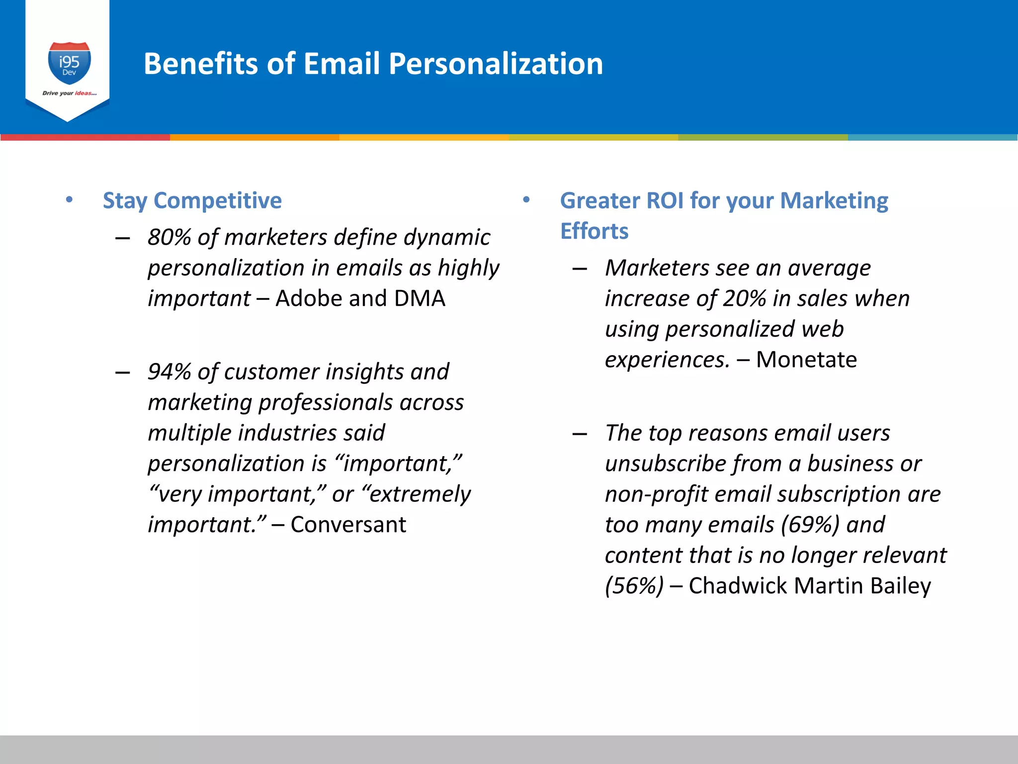 Benefits of Email Personalization
© 2015 i95dev
• Greater ROI for your Marketing
Efforts
– Marketers see an average
increase of 20% in sales when
using personalized web
experiences. – Monetate
– The top reasons email users
unsubscribe from a business or
non-profit email subscription are
too many emails (69%) and
content that is no longer relevant
(56%) – Chadwick Martin Bailey
• Stay Competitive
– 80% of marketers define dynamic
personalization in emails as highly
important – Adobe and DMA
– 94% of customer insights and
marketing professionals across
multiple industries said
personalization is “important,”
“very important,” or “extremely
important.” – Conversant
 