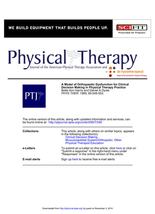 1989; 69:548-553.PHYS THER.
Bette Ann Harris and Daniel A Dyrek
Decision Making in Physical Therapy Practice
A Model of Orthopaedic Dysfunction for Clinical
http://ptjournal.apta.org/content/69/7/548be found online at:
The online version of this article, along with updated information and services, can
Collections
Physical Therapist Education
Musculoskeletal System/Orthopedic: Other
Clinical Decision Making
in the following collection(s):
This article, along with others on similar topics, appears
e-Letters
"Responses" in the online version of this article.
"Submit a response" in the right-hand menu under
or click onhereTo submit an e-Letter on this article, click
E-mail alerts to receive free e-mail alertshereSign up
by guest on November 3, 2014http://ptjournal.apta.org/Downloaded from by guest on November 3, 2014http://ptjournal.apta.org/Downloaded from
 