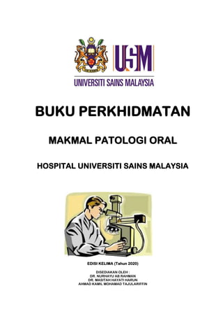 BUKU PERKHIDMATAN
MAKMAL PATOLOGI ORAL
HOSPITAL UNIVERSITI SAINS MALAYSIA
EDISI KELIMA (Tahun 2020)
DISEDIAKAN OLEH :
DR. NURHAYU AB RAHMAN
DR. MASITAH HAYATI HARUN
AHMAD KAMIL MOHAMAD TAJULARIFFIN
 