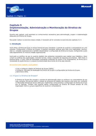 Capítulo 5 | Página 1 |
Capítulo 5
Implementação, Administração e Monitoração da Diretiva de
Grupos
Durante este capítulo, você assimilará os conhecimentos necessários para administração, projeto e implementação
adequados de Diretiva de Grupos.
Para poder realizar os exercícios dessa unidade, é necessário já ter concluído os exercícios dos capítulos 2 e 3.
1. Introdução
Você utiliza a Diretiva de Grupo no Active Directory® para centralizar o controle de usuários e computadores em uma
empresa. Configurando a Diretiva de Grupos, é possível centralizar políticas para toda uma organização, domínio,
sites ou unidades organizacionais e também descentralizar a configuração da Diretiva de Grupos, configurando-a para
cada departamento no nível da unidade organizacional.
Você pode se certificar de que os usuários dispõem dos ambientes necessários para realizar seus trabalhos e fazer
cumprir as políticas das organizações, incluindo normas, metas e requisitos de segurança da empresa. Além disso, é
possível baixar o Custo Total da Propriedade controlando ambientes de usuário e de computadores, de forma que a
necessidade de ajuda técnica e o prejuízo à produtividade decorrentes de erros seja reduzido.
Ao concluir este capítulo, você poderá:
Criar e configurar objetos de Diretivas de Grupos (GPOs).
Configurar intervalos de atualização da Diretiva de Grupos e configurações da Diretiva de Grupos.
Administrar GPOs.
1.1. O que é a Diretiva de Grupos?
A Diretiva de Grupos lhe concede o controle da administração sobre os usuários e os computadores da sua
rede; portanto, lhe permite definir o estado do ambiente de trabalho dos usuários uma única vez, confiando
no Microsoft® Windows® Server 2003 para implementar continuamente a configuração de Diretiva de Grupo
que foi definida. Também será possível aplicar configurações da Diretiva de Grupos através de uma
organização inteira ou grupos específicos de usuários e computadores.
www.microsoft.com/brasil/technet
© 2003 Microsoft Corporation. Todos os direitos reservados.
 