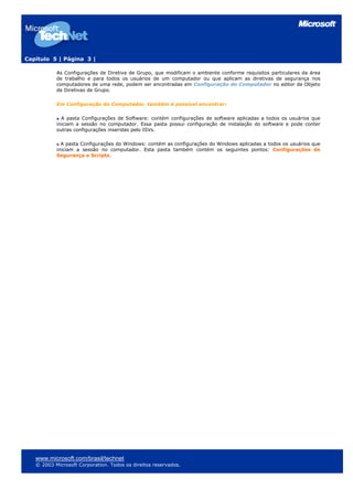 Capítulo 5 | Página 3 |
As Configurações de Diretiva de Grupo, que modificam o ambiente conforme requisitos particulares da área
de trabalho e para todos os usuários de um computador ou que aplicam as diretivas de segurança nos
computadores de uma rede, podem ser encontradas em Configuração do Computador no editor de Objeto
de Diretivas de Grupo.
Em Configuração do Computador, também é possível encontrar:
A pasta Configurações de Software: contém configurações de software aplicadas a todos os usuários que
iniciam a sessão no computador. Essa pasta possui configuração de instalação do software e pode conter
outras configurações inseridas pelo ISVs.
A pasta Configurações do Windows: contém as configurações do Windows aplicadas a todos os usuários que
iniciam a sessão no computador. Esta pasta também contém os seguintes pontos: Configurações de
Segurança e Scripts.
www.microsoft.com/brasil/technet
© 2003 Microsoft Corporation. Todos os direitos reservados.
 