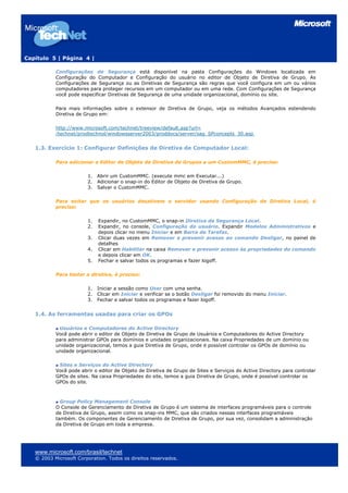 Capítulo 5 | Página 4 |
Configurações de Segurança está disponível na pasta Configurações do Windows localizada em
Configuração do Computador e Configuração do usuário no editor de Objeto de Diretiva de Grupo. As
Configurações de Segurança ou as Diretivas de Segurança são regras que você configura em um ou vários
computadores para proteger recursos em um computador ou em uma rede. Com Configurações de Segurança
você pode especificar Diretivas de Segurança de uma unidade organizacional, domínio ou site.
Para mais informações sobre o extensor de Diretiva de Grupo, veja os métodos Avançados estendendo
Diretiva de Grupo em:
http://www.microsoft.com/technet/treeview/default.asp?url=
/technet/prodtechnol/windowsserver2003/proddocs/server/sag_SPconcepts_30.asp
1.3. Exercício 1: Configurar Definições de Diretiva de Computador Local:
Para adicionar o Editor de Objeto de Diretiva de Grupos a um CustomMMC, é preciso:
1. Abrir um CustomMMC. (execute mmc em Executar...)
2. Adicionar o snap-in do Editor de Objeto de Diretiva de Grupo.
3. Salvar o CustomMMC.
Para evitar que os usuários desativem o servidor usando Configuração de Diretiva Local, é
preciso:
1. Expandir, no CustomMMC, o snap-in Diretiva de Segurança Local.
2. Expandir, no console, Configuração do usuário. Expandir Modelos Administrativos e
depois clicar no menu Iniciar e em Barra de Tarefas.
3. Clicar duas vezes em Remover e prevenir acesso ao comando Desligar, no painel de
detalhes
4. Clicar em Habilitar na caixa Remover e prevenir acesso às propriedades do comando
e depois clicar em OK.
5. Fechar e salvar todos os programas e fazer logoff.
Para testar a diretiva, é preciso:
1. Iniciar a sessão como User com uma senha.
2. Clicar em Iniciar e verificar se o botão Desligar foi removido do menu Iniciar.
3. Fechar e salvar todos os programas e fazer logoff.
1.4. As ferramentas usadas para criar os GPOs
Usuários e Computadores do Active Directory
Você pode abrir o editor de Objeto de Diretiva de Grupo de Usuários e Computadores do Active Directory
para administrar GPOs para domínios e unidades organizacionais. Na caixa Propriedades de um domínio ou
unidade organizacional, temos a guia Diretiva de Grupo, onde é possível controlar os GPOs de domínio ou
unidade organizacional.
Sites e Serviços do Active Directory
Você pode abrir o editor de Objeto de Diretiva de Grupo de Sites e Serviços do Active Directory para controlar
GPOs de sites. Na caixa Propriedades do site, temos a guia Diretiva de Grupo, onde é possível controlar os
GPOs do site.
Group Policy Management Console
O Console de Gerenciamento de Diretiva de Grupo é um sistema de interfaces programáveis para o controle
de Diretiva de Grupo, assim como os snap-ins MMC, que são criados nessas interfaces programáveis
também. Os componentes de Gerenciamento de Diretiva de Grupo, por sua vez, consolidam a administração
da Diretiva de Grupo em toda a empresa.
www.microsoft.com/brasil/technet
© 2003 Microsoft Corporation. Todos os direitos reservados.
 