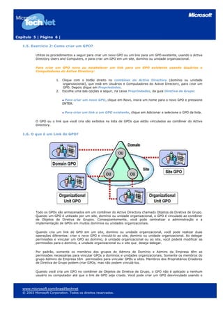 Capítulo 5 | Página 6 |
1.5. Exercício 2: Como criar um GPO?
Utilize os procedimentos a seguir para criar um novo GPO ou um link para um GPO existente, usando o Active
Directory Users and Computers, e para criar um GPO em um site, domínio ou unidade organizacional.
Para criar um GPO novo ou estabelecer um link para um GPO existente usando Usuários e
Computadores do Active Directory:
1. Clique com o botão direito no contêiner do Active Directory (domínio ou unidade
organizacional), que está em Usuários e Computadores do Active Directory, para criar um
GPO. Depois clique em Propriedades.
2. Escolha uma das opções a seguir, na caixa Propriedades, da guia Diretiva de Grupo:
Para criar um novo GPO, clique em Novo, insira um nome para o novo GPO e pressione
ENTER.
Para criar um link a um GPO existente, clique em Adicionar e selecione o GPO da lista.
O GPO ou o link que você cria são exibidos na lista de GPOs que estão vinculados ao contêiner do Active
Directory.
1.6. O que é um Link de GPO?
Todo os GPOs são armazenados em um contêiner do Active Directory chamado Objetos de Diretiva de Grupo.
Quando um GPO é utilizado por um site, domínio ou unidade organizacional, o GPO é vinculado ao contêiner
de Objetos de Diretiva de Grupos. Conseqüentemente, você pode centralizar a administração e a
implementação de GPOs em muitos domínios ou unidades organizacionais.
Quando cria um link de GPO em um site, domínio ou unidade organizacional, você pode realizar duas
operações diferentes: criar o novo GPO e vinculá-lo ao site, domínio ou unidade organizacional. Ao delegar
permissões e vincular um GPO ao domínio, à unidade organizacional ou ao site, você poderá modificar as
permissões para o domínio, a unidade organizacional ou o site que deseja delegar.
Por padrão, somente os membros dos grupos de Admins de Domínio e Admins da Empresa têm as
permissões necessárias para vincular GPOs a domínios e unidades organizacionais. Somente os membros do
grupo Admins da Empresa têm permissões para vincular GPOs a sites. Membros dos Proprietários Criadores
de Diretiva de Grupo podem criar GPOs, mas não podem vinculá-los.
Quando você cria um GPO no contêiner de Objetos de Diretiva de Grupo, o GPO não é aplicado a nenhum
usuário ou computador até que o link de GPO seja criado. Você pode criar um GPO desvinculado usando o
www.microsoft.com/brasil/technet
© 2003 Microsoft Corporation. Todos os direitos reservados.
 