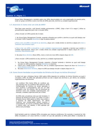 Capítulo 5 | Página 7 |
Group Policy Management e também pode criar GPOs desvinculados em uma organização de grande porte,
onde um grupo cria GPOs e outro cria links de GPOs para site, domínio ou unidade organizacional.
1.7. Exercício 3: Como criar um Link de GPO?
Para fazer esse exercício, você deverá instalar previamente o GPMC. (Veja o item 4.3 a seguir.) Utilize os
procedimentos seguintes para criar e vincular GPOs.
Para vincular um GPO quando ele é criado:
1. No Group Policy Management Console, expanda a floresta que contém o domínio no qual você deseja criar
e vincular o GPO. Expanda Domínios e siga os passos abaixo:
Para criar um GPO e vinculá-lo ao domínio, clique com o botão direito no domínio e depois em Criar e
conectar uma diretiva aqui.
Para criar um GPO e vinculá-lo a uma unidade organizacional, expanda o domínio que contém a
unidade organizacional, clique com o botão direito da unidade organizacional e depois clique em Criar e
conectar uma diretiva aqui
2. Na caixa Nova diretiva (Novo GPO), insira o nome do novo GPO e depois clique em OK.
Para vincular o GPO existente ao site, domínio ou unidade organizacional.
1. No Group Policy Management Console, expanda a floresta contendo o domínio ao qual você deseja
vincular um GPO existente. Expanda Domínios e o domínio.
2. Clique com o botão direito no domínio, site ou unidade organizacional. Depois de clicar no Conectar a
uma diretiva existente.
3. Na caixa Selecionar diretiva, clique no GPO que deseja vincular e depois clique em OK.
1.8. Como foram herdadas as permissões de Diretiva de Grupo no Active Directory?
A ordem em que o Windows Server 2003 aplica GPOs depende do contêiner do Active Directory ao qual é
vinculado o GPO. Os GPOs são aplicados primeiro ao site e depois aos domínios e, por último, às unidades
organizacionais nos domínios.
Um contêiner filho herda GPOs do contêiner pai.
Isso significa que um contêiner filho pode ter várias
Configurações de Diretiva de Grupo aplicadas a
seus usuários e computadores, sem ter um GPO
vinculado a ele. No entanto, não há hierarquia de
domínios como nas unidades organizacionais, por
exemplo, unidades organizacionais pai e filhas.
Os GPOs são cumulativos visto que são herdados. A
herança da Diretiva de Grupo é a ordem na qual o
Windows Server 2003 aplica os GPOs. Essa ordem e
a herança de GPOs determinam, em última
instância, que configurações afetam usuários e
computadores. Se houver múltiplos GPOs definindo
o mesmo valor, por padrão, o GPO aplicado por
último terá prioridade.
Você também pode ter múltiplos GPOs vinculados aos mesmos contêineres. Por exemplo, é possível ter três
GPOs vinculados a um único domínio. A ordem em que são aplicados os GPOs pode afetar o resultado da
www.microsoft.com/brasil/technet
© 2003 Microsoft Corporation. Todos os direitos reservados.
 