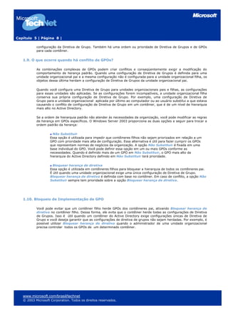Capítulo 5 | Página 8 |
configuração da Diretiva de Grupo. Também há uma ordem ou prioridade de Diretiva de Grupos e de GPOs
para cada contêiner.
1.9. O que ocorre quando há conflito de GPOs?
As combinações complexas de GPOs podem criar conflitos e conseqüentemente exigir a modificação do
comportamento de herança padrão. Quando uma configuração de Diretiva de Grupos é definida para uma
unidade organizacional pai e a mesma configuração não é configurada para a unidade organizacional filha, os
objetos dessa última herdam a configuração de Diretiva de Grupos da unidade organizacional pai.
Quando você configura uma Diretiva de Grupo para unidades organizacionais pais e filhas, as configurações
para essas unidades são aplicadas. Se as configurações forem incompatíveis, a unidade organizacional filha
conserva sua própria configuração de Diretiva de Grupo. Por exemplo, uma configuração de Diretiva de
Grupo para a unidade organizacional aplicada por último ao computador ou ao usuário substitui a que estava
causando o conflito de configuração de Diretiva de Grupo em um contêiner, que é de um nível de hierarquia
mais alto no Active Directory.
Se a ordem de hierarquia padrão não atender às necessidades da organização, você pode modificar as regras
de herança em GPOs específicos. O Windows Server 2003 proporciona as duas opções a seguir para trocar a
ordem padrão da herança:
Não Substituir
Essa opção é utilizada para impedir que contêineres filhos não sejam priorizados em relação a um
GPO com prioridade mais alta de configuração. Essa alternativa é útil para fazer cumprir os GPOs
que representam normas de negócios da organização. A opção Não Substituir é fixada em uma
base individual do GPO. Você pode definir essa opção em um ou mais GPOs conforme as
necessidades. Quando é definido mais de um GPO em Não Substituir, o GPO mais alto da
hierarquia do Active Directory definido em Não Substituir terá prioridade.
Bloquear herança de diretiva
Essa opção é utilizada em contêineres filhos para bloquear a hierarquia de todos os contêineres pai.
É útil quando uma unidade organizacional exige uma única configuração de Diretiva de Grupo.
Bloquear herança de diretiva é definida com base no contêiner. Em caso de conflito, a opção Não
Substituir sempre tem prioridade sobre a opção Bloquear herança de diretiva.
1.10. Bloqueio de Implementação de GPO
Você pode evitar que um contêiner filho herde GPOs dos contêineres pai, ativando Bloquear herança de
diretiva no contêiner filho. Dessa forma, ele evita que o contêiner herde todas as configurações de Diretiva
de Grupos. Isso é útil quando um contêiner do Active Directory exige configurações únicas de Diretiva de
Grupo e você deseja garantir que as configurações de diretiva de grupos não sejam herdadas. Por exemplo, é
possível utilizar Bloquear herança de diretiva quando o administrador de uma unidade organizacional
precisa controlar todos os GPOs de um determinado contêiner.
www.microsoft.com/brasil/technet
© 2003 Microsoft Corporation. Todos os direitos reservados.
 