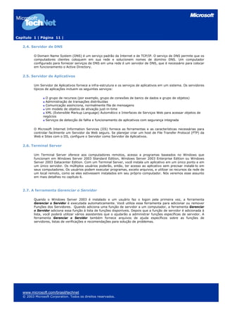 Capítulo 1 | Página 11 |
2.4. Servidor de DNS
O Domain Name System (DNS) é um serviço padrão da Internet e de TCP/IP. O serviço de DNS permite que os
computadores clientes coloquem em sua rede e solucionem nomes de domínio DNS. Um computador
configurado para fornecer serviços de DNS em uma rede é um servidor de DNS, que é necessário para colocar
em funcionamento o Active Directory.
2.5. Servidor de Aplicativos
Um Servidor de Aplicativos fornece a infra-estrutura e os serviços de aplicativos em um sistema. Os servidores
típicos de aplicações incluem os seguintes serviços:
O grupo de recursos (por exemplo, grupo de conexões de banco de dados e grupo de objetos)
Administração de transações distribuídas
Comunicação assíncrona, normalmente fila de mensagens
Um modelo de objetos de ativação just-in-time
XML (Extensible Markup Language) Automático e Interfaces de Serviços Web para acessar objetos de
negócios
Serviços de detecção de falha e funcionamento de aplicativos com segurança integrada
O Microsoft Internet Information Services (IIS) fornece as ferramentas e as características necessárias para
controlar facilmente um Servidor da Web seguro. Se planejar criar um host de File Transfer Protocol (FTP) da
Web e Sites com o IIS, configure o Servidor como Servidor de Aplicativos.
2.6. Terminal Server
Um Terminal Server oferece aos computadores remotos, acesso a programas baseados no Windows que
funcionam em Windows Server 2003 Standard Edition, Windows Server 2003 Enterprise Edition ou Windows
Server 2003 Datacenter Edition. Com um Terminal Server, você instala um aplicativo em um único ponto e em
um único servidor. Os múltiplos usuários poderão, então, ter acesso ao aplicativo sem precisar instalá-lo em
seus computadores. Os usuários podem executar programas, exceto arquivos, e utilizar os recursos da rede de
um local remoto, como se eles estivessem instalados em seu próprio computador. Nós veremos esse assunto
em mais detalhes no capítulo 6.
2.7. A ferramenta Gerenciar o Servidor
Quando o Windows Server 2003 é instalado e um usuário faz o logon pela primeira vez, a ferramenta
Gerenciar o Servidor é executada automaticamente. Você utiliza essa ferramenta para adicionar ou remover
Funções dos Servidores. Quando adiciona uma função de servidor a um computador, a ferramenta Gerenciar
o Servidor adiciona essa função à lista de funções disponíveis. Depois que a função de servidor é adicionada à
lista, você poderá utilizar vários assistentes que o ajudarão a administrar funções específicas de servidor. A
ferramenta Gerenciar o Servidor também fornece arquivos de ajuda específicos sobre as funções de
servidores, listas de verificações e recomendações para solução de problemas.
www.microsoft.com/brasil/technet
© 2003 Microsoft Corporation. Todos os direitos reservados.
 