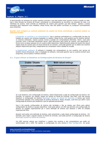 Capítulo 5 | Página 11 |
A administração do ambiente de usuário significa controlar o que eles podem fazer quando iniciam a sessão na rede.
Isso é feito através da Diretiva de Grupo, controlando os computadores do escritório, as conexões de rede e as
interfaces de usuário. Você controla os ambientes de usuário para garantir que eles tenham apenas o acesso
necessário para realizarem seus trabalhos. Dessa forma, eles não podem corromper ou configurar incorretamente
seus ambientes.
Quando você configura ou controla ambientes de usuário de forma centralizada, é possível realizar as
seguintes tarefas:
Controlar os usuários e os computadores: Isso é possível controlando-se a configuração da área de
trabalho do usuário com diretivas baseadas no registro. Dessa forma, você garante que os usuários tenham
os mesmos ambientes, mesmo quando iniciam a sessão em computadores diferentes. Assim, você pode
controlar como o Microsoft Windows® Server 2003 administra seus perfis de usuário, que especificam a
forma como os dados pessoais de um usuário estão disponíveis. Redirecionando pastas de usuário dos discos
rígidos locais do usuário para um local central de um servidor, você pode garantir que os dados dos usuários
estejam disponíveis para eles, independente do computador onde a sessão foi iniciada.
Implementar software. O software é instalado nos computadores ou nos usuários com serviço de
diretório Active Directory®. Com a instalação do software, você pode garantir que os usuários tenham seus
programas, service packs e hotfixes exibidos.
2.1. O que é Ativar ou Desativar as Configurações de Diretiva de Grupo?
Se você desativar uma configuração de diretiva, estará desativando a ação da configuração de diretiva. Por
exemplo, os usuários, por padrão, podem ter acesso ao Painel de Controle. Para eles, você não precisa
desativar a configuração de diretiva Restringir acesso ao Painel de Controle, a menos que tenha
previamente aplicado uma configuração de diretiva ativando-a. Nessa situação, você terá que definir outra
configuração de diretiva para desativar a que foi aplicada previamente.
Isso é útil quando configurações de diretiva são herdadas e não se deseja usar filtros para aplicar
configurações de diretiva a grupos específicos. Você pode aplicar um GPO que permita uma configuração de
diretiva na unidade organizacional pai e outra definição de diretiva que desative o GPO na unidade
organizacional filha.
Quando você aceita uma definição de diretiva, está consentindo a ação dessa configuração de diretiva. Por
exemplo, para negar a alguém acesso ao Painel de Controle, você pode permitir a configuração de diretiva
Restringir acesso ao Painel de Controle.
Um GPO executa valores que modificam o registro dos usuários e dos computadores que estão em
conformidade com o GPO. Por padrão, a configuração de uma diretiva é Não Configurado. Se quiser
www.microsoft.com/brasil/technet
© 2003 Microsoft Corporation. Todos os direitos reservados.
 