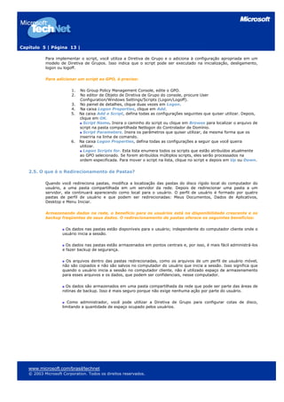 Capítulo 5 | Página 13 |
Para implementar o script, você utiliza a Diretiva de Grupo e o adiciona à configuração apropriada em um
modelo de Diretiva de Grupos. Isso indica que o script pode ser executado na inicialização, desligamento,
logon ou logoff.
Para adicionar um script ao GPO, é preciso:
1. No Group Policy Management Console, edite o GPO.
2. No editor de Objeto de Diretiva de Grupo do console, procure User
Configuration/Windows Settings/Scripts (Logon/Logoff).
3. No painel de detalhes, clique duas vezes em Logon.
4. Na caixa Logon Properties, clique em Add.
5. Na caixa Add a Script, defina todas as configurações seguintes que quiser utilizar. Depois,
clique em OK.
Script Name. Insira o caminho do script ou clique em Browse para localizar o arquivo de
script na pasta compartilhada Netlogon do Controlador de Domínio.
Script Parameters. Insira os parâmetros que quiser utilizar, da mesma forma que os
inseriria na linha de comando.
6. Na caixa Logon Properties, defina todas as configurações a seguir que você queira
utilizar.
Logon Scripts for. Esta lista enumera todos os scripts que estão atribuídos atualmente
ao GPO selecionado. Se forem atribuídos múltiplos scripts, eles serão processados na
ordem especificada. Para mover o script na lista, clique no script e depois em Up ou Down.
2.5. O que é o Redirecionamento de Pastas?
Quando você redireciona pastas, modifica a localização das pastas do disco rígido local do computador do
usuário, a uma pasta compartilhada em um servidor da rede. Depois de redirecionar uma pasta a um
servidor, ela continuará aparecendo como local para o usuário. O perfil de usuário é formado por quatro
pastas de perfil de usuário e que podem ser redirecionadas: Meus Documentos, Dados de Aplicativos,
Desktop e Menu Iniciar.
Armazenando dados na rede, o benefício para os usuários está na disponibilidade crescente e os
backup freqüentes de seus dados. O redirecionamento de pastas oferece os seguintes benefícios:
Os dados nas pastas estão disponíveis para o usuário; independente do computador cliente onde o
usuário inicia a sessão.
Os dados nas pastas estão armazenados em pontos centrais e, por isso, é mais fácil administrá-los
e fazer backup de segurança.
Os arquivos dentro das pastas redirecionadas, como os arquivos de um perfil de usuário móvel,
não são copiados e não são salvos no computador do usuário que inicia a sessão. Isso significa que
quando o usuário inicia a sessão no computador cliente, não é utilizado espaço de armazenamento
para esses arquivos e os dados, que podem ser confidenciais, nesse computador.
Os dados são armazenados em uma pasta compartilhada da rede que pode ser parte das áreas de
rotinas de backup. Isso é mais seguro porque não exige nenhuma ação por parte do usuário.
Como administrador, você pode utilizar a Diretiva de Grupo para configurar cotas de disco,
limitando a quantidade de espaço ocupado pelos usuários.
www.microsoft.com/brasil/technet
© 2003 Microsoft Corporation. Todos os direitos reservados.
 