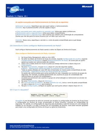 Capítulo 5 | Página 15 |
As opções avançadas para Redirecionamento de Pasta são as seguintes:
Selecionar um grupo. Especifique aqui para quem aplicar o redirecionamento.
Caminho. Aqui é possível escolher uma das opções a seguir:
Criar uma pasta para cada usuário no caminho raiz. Utilize para dados confidenciais.
Redirecionar para o seguinte local. Utilize para dados compartilhados.
Redirecionar para o seguinte local. Para usuários que utilizam uma combinação de computadores
clientes que não são parte do Active Directory por um lado e por outro sim.
Caminho. Nessa caixa, especifique o servidor e o nome da pasta compartilhada para a qual deseja
redirecionar.
2.8. Exercício 6: Como configurar Redirecionamento de Pasta?
Você configura Redirecionamento de Pasta usando o editor do Objeto de Diretiva de Grupos.
Para configurar Redirecionamento de Pasta, é preciso:
1. No Group Policy Management, edite ou crie o GPO.
2. No editor de Objeto de Diretiva de Grupo do console, expanda Configuração do usuário, expanda
Configurações do Windows e depois Redirecionamento de Pasta. Os ícones para as quatro
pastas que podem ser redirecionadas são exibidos.
3. Clique com o botão direito do mouse na pasta que deseja redirecionar e depois clique em
Propriedades.
4. Na caixa Propriedades, na guia Geral, clique em uma das seguintes opções:
Básico – Redirecionar pastas de todos os usuários para o mesmo local.
Todas as pastas afetadas por esse GPO são armazenadas na mesma pasta compartilhada da rede.
Avançado – Especifica os locais de vários grupos de usuários.
As pastas são redirecionadas para outras partições da rede e baseadas nos membros de grupos de
segurança. Por exemplo, as pastas pertencentes aos usuários do grupo de contabilidade são
redirecionados ao servidor de contabilidade e
as pastas que pertencem aos usuários no grupo de comercialização se redirecionam ao servidor de
comercialização.
5. Na caixa Propriedades, clique em Adicionar.
6. Em Local da pasta de destino, na caixa Caminho da raiz, insira o nome da pasta compartilhada
na rede e clique em Procurar para localizá-la.
7. Na guia Configurações, configure as opções que você queria utilizar e depois clique em OK.
2.9. O que é o Gpupdate?
Gpupdate é uma ferramenta de linha de comando que atualiza as configurações de Diretiva de Grupo locais
e configurações de Diretiva de Grupo armazenadas no Active Directory, incluindo as configurações de
segurança. Por padrão, as configurações de segurança são atualizadas a cada 90 minutos em uma estação de
trabalho ou um servidor, e a cada 5 minutos em um Controlador de Domínio. Você pode executar gpupdate
para testar uma configuração de Diretiva de Grupo ou aplicá-la diretamente.
www.microsoft.com/brasil/technet
© 2003 Microsoft Corporation. Todos os direitos reservados.
 