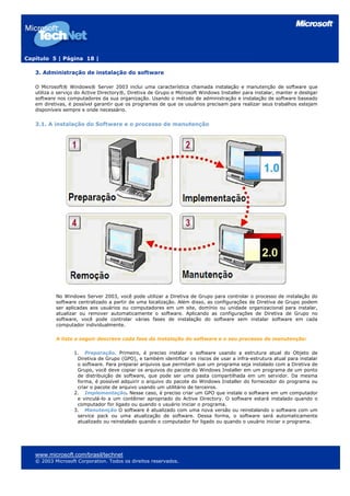 Capítulo 5 | Página 18 |
3. Administração de instalação do software
O Microsoft® Windows® Server 2003 inclui uma característica chamada instalação e manutenção de software que
utiliza o serviço do Active Directory®, Diretiva de Grupo e Microsoft Windows Installer para instalar, manter e desligar
software nos computadores da sua organização. Usando o método de administração e instalação de software baseado
em diretivas, é possível garantir que os programas de que os usuários precisam para realizar seus trabalhos estejam
disponíveis sempre e onde necessário.
3.1. A instalação do Software e o processo de manutenção
No Windows Server 2003, você pode utilizar a Diretiva de Grupo para controlar o processo de instalação do
software centralizado a partir de uma localização. Além disso, as configurações de Diretiva de Grupo podem
ser aplicadas aos usuários ou computadores em um site, domínio ou unidade organizacional para instalar,
atualizar ou remover automaticamente o software. Aplicando as configurações de Diretiva de Grupo no
software, você pode controlar várias fases de instalação do software sem instalar software em cada
computador individualmente.
A lista a seguir descreve cada fase da instalação do software e o seu processo de manutenção:
1. Preparação. Primeiro, é preciso instalar o software usando a estrutura atual do Objeto de
Diretiva de Grupo (GPO), e também identificar os riscos de usar a infra-estrutura atual para instalar
o software. Para preparar arquivos que permitam que um programa seja instalado com a Diretiva de
Grupo, você deve copiar os arquivos do pacote do Windows Installer em um programa de um ponto
de distribuição de software, que pode ser uma pasta compartilhada em um servidor. Da mesma
forma, é possível adquirir o arquivo do pacote do Windows Installer do fornecedor do programa ou
criar o pacote de arquivo usando um utilitário de terceiros.
2. Implementação. Nesse caso, é preciso criar um GPO que instale o software em um computador
e vinculá-lo a um contêiner apropriado do Active Directory. O software estará instalado quando o
computador for ligado ou quando o usuário iniciar o programa.
3. Manutenção O software é atualizado com uma nova versão ou reinstalando o software com um
service pack ou uma atualização de software. Dessa forma, o software será automaticamente
atualizado ou reinstalado quando o computador for ligado ou quando o usuário iniciar o programa.
www.microsoft.com/brasil/technet
© 2003 Microsoft Corporation. Todos os direitos reservados.
 