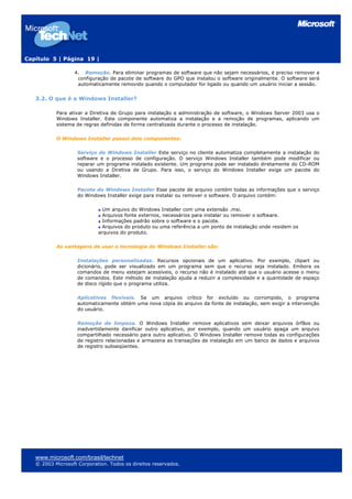 Capítulo 5 | Página 19 |
4. Remoção. Para eliminar programas de software que não sejam necessários, é preciso remover a
configuração de pacote de software do GPO que instalou o software originalmente. O software será
automaticamente removido quando o computador for ligado ou quando um usuário iniciar a sessão.
3.2. O que é o Windows Installer?
Para ativar a Diretiva de Grupo para instalação e administração de software, o Windows Server 2003 usa o
Windows Installer. Este componente automatiza a instalação e a remoção de programas, aplicando um
sistema de regras definidas de forma centralizada durante o processo de instalação.
O Windows Installer possui dois componentes:
Serviço do Windows Installer Este serviço no cliente automatiza completamente a instalação do
software e o processo de configuração. O serviço Windows Installer também pode modificar ou
reparar um programa instalado existente. Um programa pode ser instalado diretamente do CD-ROM
ou usando a Diretiva de Grupo. Para isso, o serviço do Windows Installer exige um pacote do
Windows Installer.
Pacote do Windows Installer Esse pacote de arquivo contém todas as informações que o serviço
do Windows Installer exige para instalar ou remover o software. O arquivo contém:
Um arquivo do Windows Installer com uma extensão .msi.
Arquivos fonte externos, necessários para instalar ou remover o software.
Informações padrão sobre o software e o pacote.
Arquivos do produto ou uma referência a um ponto de instalação onde residem os
arquivos do produto.
As vantagens de usar a tecnologia do Windows Installer são:
Instalações personalizadas. Recursos opcionais de um aplicativo. Por exemplo, clipart ou
dicionário, pode ser visualizado em um programa sem que o recurso seja instalado. Embora os
comandos de menu estejam acessíveis, o recurso não é instalado até que o usuário acesse o menu
de comandos. Este método de instalação ajuda a reduzir a complexidade e a quantidade de espaço
de disco rígido que o programa utiliza.
Aplicativos flexíveis. Se um arquivo crítico for excluído ou corrompido, o programa
automaticamente obtém uma nova cópia do arquivo da fonte de instalação, sem exigir a intervenção
do usuário.
Remoção de limpeza. O Windows Installer remove aplicativos sem deixar arquivos órfãos ou
inadvertidamente danificar outro aplicativo, por exemplo, quando um usuário apaga um arquivo
compartilhado necessário para outro aplicativo. O Windows Installer remove todas as configurações
de registro relacionadas e armazena as transações de instalação em um banco de dados e arquivos
de registro subseqüentes.
www.microsoft.com/brasil/technet
© 2003 Microsoft Corporation. Todos os direitos reservados.
 