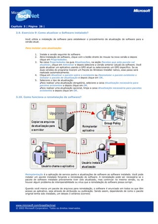 Capítulo 5 | Página 26 |
3.9. Exercício 9: Como atualizar o Software instalado?
Você utiliza a instalação de software para estabelecer o procedimento de atualização de software para a
versão atual.
Para instalar uma atualização:
1. Instale a versão seguinte do software.
2. Abra Instalação de software, clique com o botão direito do mouse na nova versão e depois
clique em Propriedades.
3. Na caixa Propriedades na guia Atualizações, na seção Pacotes que este pacote vai
atualizar, clique em Adicionar e depois selecione a versão anterior (atual) do software. Você
pode atualizar um aplicativo usando o GPO atual ou selecionando um GPO específico. Se as
duas versões do programa tiverem um Pacote do Windows Installer nativo, esse passo será
realizado automaticamente.
4. Clique em Atualizar o pacote sobre o existente ou Desinstalar o pacote existente e
instalar o pacote de atualização e depois clique em OK.
5. Selecione o tipo de atualização:
Para realizar uma atualização obrigatória, selecione a caixa Atualização necessária para
pacotes existentes e depois clique em OK.
Para realizar uma atualização opcional, limpe a caixa Atualização necessária para pacotes
existentes e depois clique em OK.
3.10. Como funciona a reinstalação de software?
Reimplantação é a aplicação de service packs e atualizações de software ao software instalado. Você pode
instalar um pacote instalado forçando a reinstalação do software. A reinstalação pode ser necessária se o
pacote de software instalado previamente tiver sido atualizado, mas continuar na mesma versão, ou se
houver algum problema de interoperabilidade ou vírus que a reinstalação do software possa corrigir.
Quando você marca um pacote de arquivos para reinstalação, o software é anunciado em todos os que têm
acesso ao aplicativo, seja através de atribuição ou publicação. Sendo assim, dependendo de como o pacote
original tenha sido instalado, um desses 3 cenários ocorrerá:
www.microsoft.com/brasil/technet
© 2003 Microsoft Corporation. Todos os direitos reservados.
 