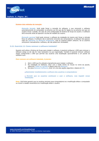 Capítulo 5 | Página 28 |
Existem dois métodos de remoção:
Remoção forçada. Você pode forçar a remoção do software, o que removerá o software
automaticamente do computador na próxima vez em que ele for ligado ou na próxima vez que um
usuário iniciar a sessão, em caso de uma configuração de Diretiva de Grupo do usuário. O software
será removido antes de aparecer na área de trabalho do usuário.
Remoção opcional Você pode remover o software da instalação do mesmo sem forçar a retirada
física do software. O software não é realmente removido dos computadores. O software não aparece
mais em Adicionar ou Remover Programas, mas os usuários podem utilizá-lo. Se os usuários
removerem manualmente o software, ele não poderá ser reinstalado.
3.13. Exercício 11: Como remover o software instalado?
Quando você utiliza a Diretiva de Grupo para instalar o software, é possível configurar o GPO para remover o
software antigo se ele não for mais necessário na sua organização. Também é possível remover software
antigo configurando o GPO que permite aos usuários uma atualização opcionalmente a um pacote de
software novo.
Para remover um software instalado, é preciso:
1. Abrir o GPO que foi utilizado originalmente para instalar o software.
2. Na Instalação do Software, clicar com o botão direito do mouse no nome do pacote,
selecionar Todas as Tarefas e depois clicar em Remover.
3. Na caixa Remover Software, clicar em uma das opções seguintes e depois em OK.
Desinstalar imediatamente o software dos usuários e computadores
Permitir que os usuários continuem a usar o software, mas impedir novas
instalações
Nota: Você deve garantir que os usuários reiniciem seus computadores se a modificação afetar o computador
ou iniciem a sessão novamente se a modificação afetar o usuário.
www.microsoft.com/brasil/technet
© 2003 Microsoft Corporation. Todos os direitos reservados.
 