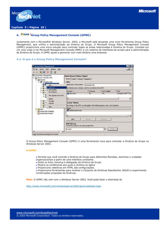 Capítulo 5 | Página 29 |
4. Group Policy Management Console (GPMC)
Juntamente com o Microsoft® Windows Server. 2003, a Microsoft está lançando uma nova ferramenta Group Policy
Management, que unifica a administração da Diretiva de Grupo. O Microsoft Group Policy Management Console
(GPMC) proporciona uma única solução para controlar todas as áreas relacionadas à Diretiva de Grupo. Consiste em
um novo snap-in do Microsoft Management Console (MMC) e um sistema de interfaces de scripts para a administração
de Diretiva de Grupo. A GPMC ajuda a gerenciar com mais eficácia uma empresa.
4.1. O que é o Group Policy Management Console?
O Group Policy Management Console (GPMC) é uma ferramenta nova para controlar a Diretiva de Grupo no
Windows Server 2003.
O GPMC:
Permite que você controle a Diretiva de Grupo para diferentes florestas, domínios e unidades
organizacionais a partir de uma interface constante.
Exibe os links, herança e delegação da Diretiva de Grupo
Mostra os contêineres aos quais a diretiva se aplica
Proporciona relatórios em HTML das configurações.
Proporciona ferramentas para mostrar o Conjunto de Diretivas Resultantes (RSoP) e experimenta
combinações propostas de diretivas.
Nota: O GPMC não vem com o Windows Server 2003. Você pode fazer o download de
http://www.microsoft.com/windowsserver2003/gpmc/default.mspx
www.microsoft.com/brasil/technet
© 2003 Microsoft Corporation. Todos os direitos reservados.
 