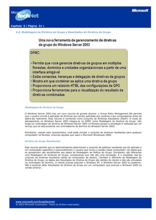 Capítulo 5 | Página 31 |
4.4. Modelagem de Diretiva de Grupo e Resultados de Diretiva de Grupo
Modelagem de Diretiva de Grupo
O Windows Server 2003 traz um novo recurso de grande alcance: o Group Policy Management Ele permite
que o usuário simule a aplicação de diretivas que seriam aplicadas aos usuários e aos computadores antes de
aplicá-las realmente. Esse recurso é conhecido como Conjunto de Diretivas Resultante (RSoP). O modo de
planejamento no Windows Server 2003 integra-se no GPMC como Modelagem de Diretiva de Grupo. Isto
exige um controlador de domínio do Windows Server 2003 na floresta porque a simulação é realizada por um
serviço que só está presente nos controladores de domínio do Windows Server 2003.
Entretanto, usando esta característica, você pode simular o conjunto de diretivas resultantes para qualquer
computador na floresta, incluindo aqueles que usam o Microsoft Windows® 2000.
Diretiva de Grupo Resultantes
Este recurso permite que os administradores determinem o conjunto de políticas resultante que foi aplicado a
um computador específico e (opcionalmente) o usuário que iniciou a sessão nesse computador. Os dados que
se apresentam são semelhantes aos dados de Modelagem de Política de Grupo. Entretanto, são diferentes
uma Modelagem de Diretivas de Grupo, considerando que não são uma simulação. É o resultado real do
conjunto de diretivas resultante obtido do computador de destino. Também é diferente da Modelagem de
Diretiva de Grupo, os dados dos Resultados de Diretiva de Grupo são obtidos do cliente e não são simulados
no controlador de domínio. O cliente precisa executar o Windows XP, o Windows Server 2003 ou posterior.
Não é possível obter Resultados de Diretiva de Grupo em um computador que execute o Windows 2000 ou
versão anterior.
www.microsoft.com/brasil/technet
© 2003 Microsoft Corporation. Todos os direitos reservados.
 