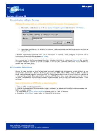 Capítulo 5 | Página 32 |
4.5. Administrar múltiplas florestas
Múltiplas florestas podem ser adicionadas facilmente ao console. Para isso, é preciso:
1. Clicar com o botão direito no nó da raiz Group Policy Management e selecionar Add Forest…
2. Especificar o nome DNS ou NetBIOS do domínio criado na floresta que não foi carregado no GPMC, e
clicar em OK.
A floresta especificada aparecerá como um nó secundário no console e será carregada no console com o
domínio que foi incorporado na caixa Add Forest.
Para remover um nó de floresta, basta clicar com o botão direito no nó e selecionar Remove. Por padrão,
você pode adicionar somente a floresta ao GPMC se houver uma confiança bidirecional com a floresta do
usuário que executa o GPMC.
4.6. Conteúdo de Domínios
Dentro de cada domínio, o GPMC proporciona uma vista baseada nas diretivas do Active Directory e nos
componentes associados à Diretiva de Grupo, por exemplo, GPOs, filtros WMI e links de GPO. A visão no
GPMC é semelhante à visão em snap-in do MMC de Usuários e Computadores do Active Directory que mostra
a hierarquia da Unidade Organizacional. No entanto, o GPMC difere desse snap-in porque em vez de mostrar
usuários, computadores e grupos das Unidades Organizacionais, exibe os GPOs que estão vinculados a cada
contêiner.
Cada nó de domínio no GPMC exibe os seguintes pontos:
Todos os GPOs vinculados ao domínio.
Todas as Unidades Organizacionais de alto nível e uma vista de árvore das Unidades Organizacionais e dos
GPOs vinculados a elas.
Os contêineres de Group Policy Objects mostram todos os GPOs no domínio.
O contêiner WMI Filters mostra todos os Filtros WMI no domínio.
www.microsoft.com/brasil/technet
© 2003 Microsoft Corporation. Todos os direitos reservados.
 