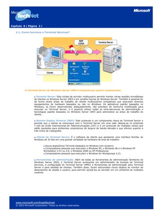 Capítulo 6 | Página 2 |
1.1. Como funciona o Terminal Services?
O Terminal Server do Windows Server 2003 é composto por quatro componentes:
Terminal Server: Este núcleo de servidor multiusuário permite manter várias sessões simultâneas
de clientes no Windows Server 2003 e em versões futuras do Windows Server. Também é possível ter
de forma direta áreas de trabalho de cliente multiusuários compatíveis que executem diversos
equipamentos de hardware baseados ou não no Windows. Os aplicativos padrão baseados no
Windows, se forem desenvolvidos adequadamente, não precisam de nenhuma modificação para
executar no Terminal Server, e é possível utilizar todas as infra-estruturas de administração e
tecnologias padrão baseadas no Windows Server 2003 para administrar as áreas de trabalho do
cliente.
Remote Display Protocol (RDP): Este protocolo é um componente chave do Terminal Server e
permite que o cliente se comunique com o Terminal Server em uma rede. Baseia-se no protocolo
T.120 da União Internacional de Telecomunicações (UIT) e é um protocolo de múltiplos canais que
estão ajustados para ambientes corporativos de largura de banda elevada e que oferece suporte a
três níveis de criptografia.
Cliente do Terminal Server: É o software de cliente que apresenta uma interface familiar do
Windows de 32 bits em uma grande variedade de hardware de área de trabalho:
Novos dispositivos Terminal baseados no Windows (em clusters).
Computadores pessoais que executam o Windows 95, o Windows 98 e o Windows NT
Workstation 3.51 ou 4.0, o Windows 2000 ou XP Professional.
Computadores pessoais que executam o Windows for Workgroups 3.11.
Ferramentas de administração: Além de todas as ferramentas de administração familiares do
Windows Server 2003, o Terminal Server acrescenta um administrador de licenças de Terminal
Services, a configuração do Terminal Server (MMC) e ferramentas de administração para Terminal
Server e para sessões de clientes. Também disso, foram adicionados novos objetos ao monitor de
desempenho de sessão e usuário, para permitir ajustá-los ao servidor em um ambiente de múltiplos
usuários.
www.microsoft.com/brasil/technet
© 2003 Microsoft Corporation. Todos os direitos reservados.
 