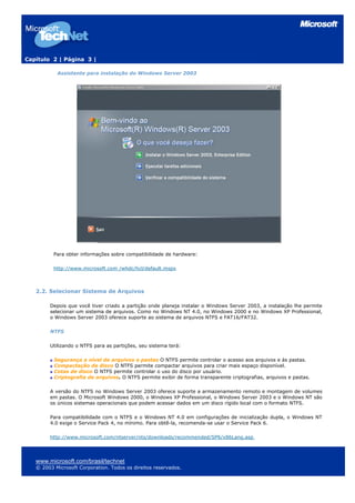 Capítulo 2 | Página 3 |
Assistente para instalação do Windows Server 2003
Para obter informações sobre compatibilidade de hardware:
http://www.microsoft.com /whdc/hcl/default.mspx
2.2. Selecionar Sistema de Arquivos
Depois que você tiver criado a partição onde planeja instalar o Windows Server 2003, a instalação lhe permite
selecionar um sistema de arquivos. Como no Windows NT 4.0, no Windows 2000 e no Windows XP Professional,
o Windows Server 2003 oferece suporte ao sistema de arquivos NTFS e FAT16/FAT32.
NTFS
Utilizando o NTFS para as partições, seu sistema terá:
Segurança a nível de arquivos e pastas O NTFS permite controlar o acesso aos arquivos e às pastas.
Compactação de disco O NTFS permite compactar arquivos para criar mais espaço disponível.
Cotas de disco O NTFS permite controlar o uso do disco por usuário.
Criptografia de arquivos. O NTFS permite exibir de forma transparente criptografias, arquivos e pastas.
A versão do NTFS no Windows Server 2003 oferece suporte a armazenamento remoto e montagem de volumes
em pastas. O Microsoft Windows 2000, o Windows XP Professional, o Windows Server 2003 e o Windows NT são
os únicos sistemas operacionais que podem acessar dados em um disco rígido local com o formato NTFS.
Para compatibilidade com o NTFS e o Windows NT 4.0 em configurações de inicialização dupla, o Windows NT
4.0 exige o Service Pack 4, no mínimo. Para obtê-la, recomenda-se usar o Service Pack 6.
http://www.microsoft.com/ntserver/nts/downloads/recommended/SP6/x86Lang.asp
www.microsoft.com/brasil/technet
© 2003 Microsoft Corporation. Todos os direitos reservados.
 