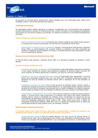 Capítulo 6 | Página 4 |
Os recursos do Terminal Server proporcionam várias vantagens que uma organização pode utilizar como
instalação, acesso e controle dos aplicativos de negócios.
Instalação Centralizada
As organizações podem instalar aplicativos de negócios, considerando que o funcionamento dos programas
ocorrerá inteiramente no servidor. O Terminal Server tem o menor TCO para um único dispositivo de aplicativo
que funciona em uma linha de negócio, por exemplo, um sistema de reservas ou uma Central de Atendimento
ao Cliente.
Oferece também as seguintes vantagens:
Menos hardware de alto custo. Funcionários que realizem trabalhos que exigem acesso apenas a
um programa da empresa e que possam usar terminais ou computadores menos caros.
Acesso fácil a software novo ou atualizado. Quando o Terminal Server está ativado no Windows
Server 2003, os administradores não precisam instalar os aplicativos em cada computador do
escritório. O aplicativo já está instalado no servidor e os clientes possuem acesso automático à versão
nova ou atualizada do software.
Acesso à área de trabalho do Windows Server 2003
O Terminal Server pode estender o Windows Server 2003 e os aplicativos baseados no Windows a vários
clientes.
Ao mesmo tempo, também permite:
Executar aplicativos do Windows: O Terminal Server pode disponibilizar aplicativos do Windows
a uma ampla variedade de clientes. Esses aplicativos baseados no Windows podem funcionar em
vários sistemas, de sistema operacional ou hardware, com pouca ou nenhuma modificação.
Ampliar o uso de um equipamento mais antigo A organização pode implementar o Terminal
Server como tecnologia transitória para criar uma ponte com os sistemas operacionais antigos, os
ambientes da área de trabalho do Windows Server 2003 e aplicativos de 32 bits baseados no
Windows.
Substituir terminais de texto Como muitos terminais do Windows podem oferecer suporte à
conexão por emulação de terminal no mesmo dispositivo, as organizações podem substituir terminais
de texto por terminais do Windows. Elas permitem que os usuários trabalhem com dados do sistema,
tenham acesso ao software mais novo baseado no Windows como, por exemplo, o Microsoft Outlook.
Segurança e confiabilidade aprimoradas Como nenhum programa ou dado de usuário reside no
cliente, o Terminal Server pode proporcionar um ambiente mais seguro para dados confidenciais.
Também oferece suporte à criptografia em múltiplos níveis, considerando que sempre há risco de
interceptação não-autorizada da transmissão na conexão entre o servidor e o cliente. Existem três
níveis de criptografia disponíveis: baixo, médio e alto. Todos esses níveis usam o Padrão de
Criptografia Rivest-Shamir-Adleman (RSA) RC4. Esse é o padrão de criptografia para os dados que
são enviados através de redes públicas como, por exemplo, a Internet.
Administração e suporte aprimorados
O Terminal Server tem vários recursos úteis para a administração e tarefas de suporte, que
também podem ajudar a reduzir os custos de administração e de suporte.
Administração remota. A Área de Trabalho Remota é um novo recurso do Terminal Server no
Windows Server 2003. Ele foi desenvolvido para fornecer aos operadores e administradores acesso
remoto aos servidores Microsoft BackOffice® e aos Controladores de Domínio. O administrador tem
www.microsoft.com/brasil/technet
© 2003 Microsoft Corporation. Todos os direitos reservados.
 
