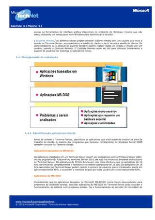 Capítulo 6 | Página 5 |
acesso às ferramentas de interface gráfica disponíveis no ambiente do Windows, mesmo que não
esteja utilizando um computador com Windows para administrar o servidor.
Suporte remoto. Os administradores podem oferecer suporte remoto para um usuário que inicie a
sessão no Terminal Server, acompanhando a sessão do cliente a partir de outra sessão do cliente. Os
administradores ou o pessoal de suporte também podem realizar ações de teclado e mouse por um
usuário, usando o Controle Remoto. O Controle Remoto pode ser útil para oferecer treinamento e
suporte de usuários nos sistemas ou aplicativos novos.
1.4. Planejamento da instalação
1.4.1. Identificando aplicativos cliente
Antes de instalar o Terminal Server, identifique os aplicativos que você pretende instalar na área de
trabalho do cliente. A maioria dos programas que funciona corretamente no Windows Server 2003
também funciona no Terminal Server.
Aplicativos baseados no Windows
Os aplicativos instalados em um Terminal Server devem ser compatíveis com o Windows Server 2003.
Se um programa não funcionar no Windows Server 2003, ele não funcionará no ambiente multiusuário
do Terminal Server. Os aplicativos de 32 bits funcionam com mais eficiência que os aplicativos de 16
bits, aproveitando completamente o hardware e o sistema operacional de 32 bits. Os aplicativos de 16
bits executados no Terminal Server podem reduzir o número de usuários que o processador aceita em
aproximadamente 40%, e aumentar a memória exigida por cada usuário em aproximadamente 50%.
Aplicativos do MS-DOS
Considerando que os aplicativos baseados no Microsoft MS-DOS® nunca foram desenvolvidos para
ambientes de múltiplas tarefas, executar aplicativos do MS-DOS no Terminal Server pode retardar o
funcionamento do sistema com processos ociosos. Se o funcionamento do servidor for retardado de
www.microsoft.com/brasil/technet
© 2003 Microsoft Corporation. Todos os direitos reservados.
 