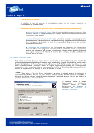 Capítulo 6 | Página 9 |
Características de Usuário
Os padrões de uso dos usuários de computadores podem ter um impacto importante no
funcionamento do Terminal Server.
O teste de funcionamento do Microsoft simula usuários nas três categorias seguintes:
Funcionário de entrada de dados: Esses funcionários trabalham somente com um único
aplicativo utilizado na entrada de dados (por exemplo, aplicativos de negócios desenvolvidos
no Microsoft Visual Basic®).
Funcionário de tarefa estruturada. Esses funcionários executam um ou dois programas
ao mesmo tempo. Os usuários típicos executam programas que não exigem muito do sistema
(por exemplo, um processador de texto e um navegador). Os programas são abertos e
fechados com freqüência.
Funcionário de conhecimento. Os funcionários que trabalham com conhecimento
executam três ou mais programas simultaneamente e geralmente deixam seus programas
abertos. Os funcionários que utilizam conhecimentos também podem executar programas
que exijam processamento intenso do sistema (por exemplo, consultas detalhadas em
grandes bancos de dados).
1.5. Instalar o Terminal Server
Para instalar o Terminal Server, é preciso ativar o componente do Terminal Server durante a instalação,
usando o assistente de Componentes do Windows. Você pode ativar o Terminal Server de duas formas: com o
Servidor de Aplicativos do Terminal ou Administração de Área de Trabalho Remota. Esse último não exige
licença e permite somente 3 conexões. A licença do Terminal Server pode ser instalada com o Terminal Server
ou sozinha em outro computador. Quando a Licença do Terminal Server é instalada, é preciso especificar se o
servidor de licenças servirá ao domínio, ao grupo de trabalho ou ao site.
Para ativar o Terminal Server (Aplicativo), o processo é realizado através do assistente de
componentes do Windows. Por sua vez, para ativar a Área de Trabalho Remota (instalado por padrão), é
preciso ir para a guia “Remoto” nas propriedades do sistema e selecionar a opção "Permitir que usuários se
conectem remotamente a este computador".
O Terminal Server é ativado
adicionando-se o componente
"Terminal Server" e usando
Componentes do Windows no
assistente de Adicionar ou
Remover Programas.
www.microsoft.com/brasil/technet
© 2003 Microsoft Corporation. Todos os direitos reservados.
 