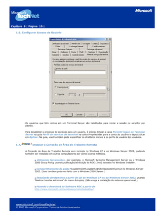 Capítulo 6 | Página 10 |
1.6. Configurar Acesso de Usuário
Os usuários que têm contas em um Terminal Server são habilitados para iniciar a sessão no servidor por
padrão.
Para desabilitar o processo de conexão para um usuário, é preciso limpar a caixa Permitir logon no Terminal
Server na guia Perfil de serviços de terminal na caixa Propriedades para a conta do usuário e depois clicar
em Aplicar. Na guia, você também pode especificar os diretórios iniciais e os perfis de usuário dos usuários.
1.7. Instalar a Conexão de Área de Trabalho Remota
A Conexão de Área de Trabalho Remota vem incluída no Windows XP e no Windows Server 2003, podendo
também ser instalada em outros computadores por vários outros métodos.
Utilizando ferramentas, por exemplo, o Microsoft Systems Management Server ou o Windows
2000 Group Policy usando publicação/atribuição do RDC (.msi) baseado no Windows Installer.
Compartilhamento de pasta %systemroot%system32clientstsclientwin32 no Windows Server
2003. (Isso também pode ser feito com o Windows 2000 Server.)
Instalando diretamente a partir do CD do Windows XP ou do Windows Server 2003, usando
'Realizar tarefas adicionais' do menu Autoplay. (Não exige a instalação do sistema operacional.)
Fazendo o download do Software RDC a partir de
http://www.microsoft.com/windowsxp/remotedesktop/
www.microsoft.com/brasil/technet
© 2003 Microsoft Corporation. Todos os direitos reservados.
 