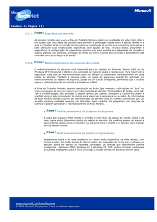 Capítulo 6 | Página 11 |
1.7.1. Interface aprimorada
As sessões remotas que usam a Área de Trabalho Remota podem ser realizadas em vídeo high-color e
full-screen com uma barra de conexão para permitir a comutação rápida entre a sessão remota e a
área de trabalho local. A conexão remota pode ser modificada de acordo com requisitos particulares e
para satisfazer suas necessidades específicas, com opções de tela, recursos locais, programas e
experiência. A configuração de experiência permite que você escolha sua velocidade de conexão e
opções gráficas, por exemplo, animação de temas ou menu e janela para otimizar o desempenho das
conexões com pouca largura de banda.
1.7.2. Redirecionamento de recursos do cliente
O redirecionamento de recursos está disponível para os clientes do Windows Server 2003 ou do
Windows XP Professional e oferece uma variedade de tipos de dados a redirecionar. Para maximizar a
segurança, cada tipo de redirecionamento pode ser ativado ou desativado individualmente em cada
cliente ou servidor. Também é possível exibir um alerta de segurança quando for solicitado um
redirecionamento do sistema de arquivos, portas ou um Cartão Inteligente, permitindo que o usuário
negue o redirecionamento ou cancele a conexão se preferir.
A Área de Trabalho Remota permite reprodução de áudio (por exemplo, notificações de "erro" ou
"nova mensagem de correio" podem ser redirecionadas ao cliente). Combinações de teclas, como Alt-
Tab e Control-Escape, são enviadas à sessão remota por padrão, enquanto o Control-Alt-Delete é
mantido sempre pelo computador do cliente para preservar a segurança do servidor. As informações
de Fuso Horário também podem ser redirecionadas do servidor para os clientes, permitindo que um
servidor gerencie múltiplos usuários em diferentes fusos horários. Os programas com recursos de
calendário podem aproveitar o redirecionamento de Fuso Horário.
Redirecionamento do Sistema de Arquivos
A cópia dos arquivos entre cliente e servidor é mais fácil. Os discos do cliente, locais e de
rede, agora estão disponíveis dentro da sessão do servidor. Os usuários podem ter acesso a
seus próprios discos locais e transferir os arquivos entre o cliente e o servidor sem precisar
sair da sessão remota.
Redirecionamento de portas e impressoras
Impressoras locais e de rede instaladas no cliente estão disponíveis na rede remota, com
nomes simples. As portas seriais do cliente podem ser mapeadas de forma que o software no
servidor possa ter acesso ao hardware conectado. Os clientes que reconhecem cartões
inteligentes - Windows 2000, Windows XP e Windows CE .NET- podem fornecer credenciais
de Cartões Inteligentes para o início de sessão à sessão remota no Windows Server 2003.
www.microsoft.com/brasil/technet
© 2003 Microsoft Corporation. Todos os direitos reservados.
 