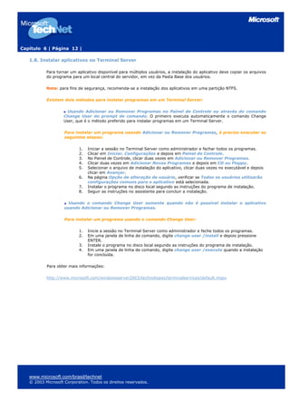 Capítulo 6 | Página 12 |
1.8. Instalar aplicativos no Terminal Server
Para tornar um aplicativo disponível para múltiplos usuários, a instalação do aplicativo deve copiar os arquivos
do programa para um local central do servidor, em vez da Pasta Base dos usuários.
Nota: para fins de segurança, recomenda-se a instalação dos aplicativos em uma partição NTFS.
Existem dois métodos para instalar programas em um Terminal Server:
Usando Adicionar ou Remover Programas no Painel de Controle ou através do comando
Change User do prompt de comando. O primeiro executa automaticamente o comando Change
User, que é o método preferido para instalar programas em um Terminal Server.
Para instalar um programa usando Adicionar ou Remover Programas, é preciso executar as
seguintes etapas:
1. Iniciar a sessão no Terminal Server como administrador e fechar todos os programas.
2. Clicar em Iniciar, Configurações e depois em Painel de Controle.
3. No Painel de Controle, clicar duas vezes em Adicionar ou Remover Programas.
4. Clicar duas vezes em Adicionar Novos Programas e depois em CD ou Floppy.
5. Selecionar o arquivo de instalação do aplicativo, clicar duas vezes no executável e depois
clicar em Avançar.
6. Na página Opção de alteração de usuário, verificar se Todos os usuários utilizarão
configurações comuns para o aplicativo está selecionada.
7. Instalar o programa no disco local segundo as instruções do programa de instalação.
8. Seguir as instruções no assistente para concluir a instalação.
Usando o comando Change User somente quando não é possível instalar o aplicativo
usando Adicionar ou Remover Programas.
Para instalar um programa usando o comando Change User:
1. Inicie a sessão no Terminal Server como administrador e feche todos os programas.
2. Em uma janela de linha de comando, digite change user /install e depois pressione
ENTER.
3. Instale o programa no disco local segundo as instruções do programa de instalação.
4. Em uma janela de linha de comando, digite change user /execute quando a instalação
for concluída.
Para obter mais informações:
http://www.microsoft.com/windowsserver2003/technologies/terminalservices/default.mspx
www.microsoft.com/brasil/technet
© 2003 Microsoft Corporation. Todos os direitos reservados.
 