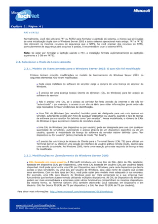 Capítulo 2 | Página 4 |
FAT e FAT32
Normalmente, você não utilizaria FAT ou FAT32 para formatar a partição do sistema, a menos que precisasse
de uma inicialização dupla com o Windows Server 2003 e outro sistema operacional mais antigo. FAT e FAT32
não oferecem os mesmos recursos de segurança que o NTFS. Se você precisar dos recursos do NTFS,
particularmente de segurança para arquivos e pastas, é recomendável usar o sistema NTFS.
Nota: Se optar por formatar a partição usando o FAT, a instalação formata automaticamente as partições
superiores a 2 GB em FAT32.
2.3. Selecionar o Modo de Licenciamento
2.3.1. Modelo de licenciamento para o Windows Server 2003: O que não foi modificado
Embora tenham ocorrido modificações no modelo de licenciamento do Windows Server 2003, os
seguintes elementos não foram modificados:
Cada cópia instalada do software de servidor exige a compra de uma licença de servidor do
Windows.
É preciso ter uma Licença Acesso Cliente do Windows (CAL do Windows) para ter acesso ao
software do servidor.
Não é preciso uma CAL se o acesso ao servidor for feito através da Internet e ele não for
"autenticado" - por exemplo, o acesso a um site na Web para obter informações gerais onde não
seja necessário fornecer credenciais de identificação.
Uma CAL do Windows (por servidor) também pode ser designada para uso com apenas um
servidor, autorizando acesso por meio de qualquer dispositivo ou usuário, quando o tipo de licença
de software para o servidor for definido como "por servidor”. Nessa modalidade, o número de CALs
do Windows é igual ao número máximo de conexões atuais.
Uma CAL do Windows (por dispositivo ou por usuário) pode ser designada para uso com qualquer
quantidade de servidores, autorizando o acesso através de um dispositivo específico ou de um
usuário, quando a modalidade da licença do software do servidor estiver definida como "Por
dispositivo ou Por usuário" (antes chamada de modo "Per Seat").
É preciso ter um licença de Acesso de Cliente para o Terminal Server (CAL TS) para utilizar um
Terminal Server ou oferecer uma sessão de interface de usuário gráfica remota (GUI), exceto para
uma sessão do console. No Windows 2000, havia uma exceção para esse requisito de licença e isso
foi modificado.
2.3.2. Modificações no Licenciamento do Windows Server 2003
CAL baseada em novo usuário. A Microsoft introduziu um novo tipo de CAL. Além da CAL existente,
baseada em dispositivo (CAL por Dispositivo), uma nova CAL baseada em usuário (CAL por usuário) estará
disponível. Você pode optar entre uma CAL por Dispositivo para o Windows, para cada dispositivo que tenha
acesso a seus servidores, ou uma CAL por Usuário do Windows, para cada nome de usuário que acesse
seus servidores. Com os dois tipos de CALs, você pode optar pelo modelo mais adequado à sua empresa.
Por exemplo, uma CAL para Usuário do Windows pode ser mais apropriada se a sua empresa tiver
funcionários que tenham acesso remoto utilizando múltiplos dispositivos. As CAL de Dispositivo do Windows
podem ser mais aconselháveis a empresas onde vários funcionários compartilham os mesmos dispositivos.
Da mesma forma, os Terminal Servers (TS) também oferecerão CALs baseadas em Dispositivo e em
Usuário: CAL Per Device TS (CAL de TS por dispositivo ) e CAL Per User TS (CAL de TS por Usuário).
Para obter mais informações: http://www.microsoft.com/windowsserver2003/howtobuy/
www.microsoft.com/brasil/technet
© 2003 Microsoft Corporation. Todos os direitos reservados.
 