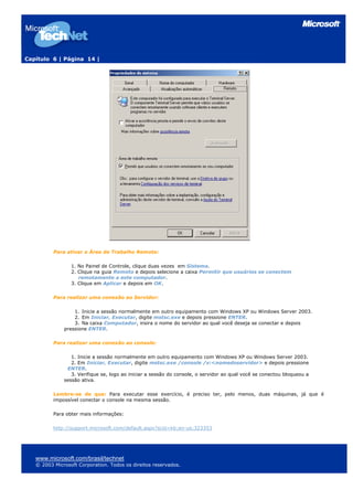 Capítulo 6 | Página 14 |
Para ativar a Área de Trabalho Remota:
1. No Painel de Controle, clique duas vezes em Sistema.
2. Clique na guia Remoto e depois selecione a caixa Permitir que usuários se conectem
remotamente a este computador.
3. Clique em Aplicar e depois em OK.
Para realizar uma conexão ao Servidor:
1. Inicie a sessão normalmente em outro equipamento com Windows XP ou Windows Server 2003.
2. Em Iniciar, Executar, digite mstsc.exe e depois pressione ENTER.
3. Na caixa Computador, insira o nome do servidor ao qual você deseja se conectar e depois
pressione ENTER.
Para realizar uma conexão ao console:
1. Inicie a sessão normalmente em outro equipamento com Windows XP ou Windows Server 2003.
2. Em Iniciar, Executar, digite mstsc.exe /console /v:<nomedoservidor> e depois pressione
ENTER.
3. Verifique se, logo ao iniciar a sessão do console, o servidor ao qual você se conectou bloqueou a
sessão ativa.
Lembre-se de que: Para executar esse exercício, é preciso ter, pelo menos, duas máquinas, já que é
impossível conectar o console na mesma sessão.
Para obter mais informações:
http://support.microsoft.com/default.aspx?scid=kb;en-us;323353
www.microsoft.com/brasil/technet
© 2003 Microsoft Corporation. Todos os direitos reservados.
 